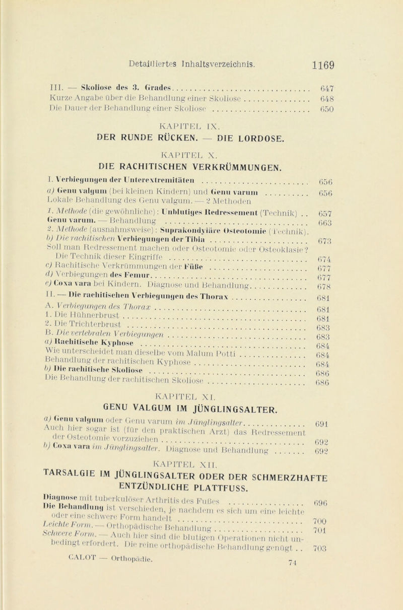 III. — Skoliose des 3. Grades 647 Kurze Angabc über die Behandlung einer Skoliose 648 Die Dauer der Behandlung einer Skoliose 650 KAPITEL IX. DER RUNDE RÜCKEN. — DIE LORDOSE. KAPITEL X. DIE RACHITISCHEN VERKRÜMMUNGEN. I. Verbieyiingen der Unterextremitaten u) Genu valyum (bei klcinen Kindern) und Genu varuin Lokale Behandlung des Genu valgum. — 2 Éethoden 1. Méthode (die gewôhnliche) : Unblutiyes Redressement (Technik) Genu varuin. — Behandlung 2. Méthode (ausnahmswcise) : Suprukondyliirc Ostéotomie (Technik). h) Die rachitischen Verbieyunyen der Tibia Soli man Redressement machen Oder Ostéotomie oder Osteoklasie? Die Technik dieser Eingriffe c) Rachitische Verkrümmungen der Fiitie d) Verbiegungen des Fémur e) Loxa vara bei Kindern. Diagnose und Behandlung Il - — Oh* rachitischen Verbieyunyen des Thorax A. Verbiegungen des Thorax 1. Die Hühnerbrust 2. Die Trichtcrhrust B. Dievertebralen Verbiegungen a) Rachitische Kyphose Wie unterscheidet man dieselhe vom Malurn I >otti Behandlung der rachitischen Kyphose b) Oie rachitische Skoliose Die Behandlung der rachitischen Skoliose 656 656 657 663 673 674 677 677 678 681 681 681 683 683 684 684 684 686 686 KAPITEL XL GENU VALGUM IM JÜNGLINGSALTER. a) Genu valyum oder Genu varum im Jünglingsalter Auch hier sogar ist (fur den praktischen Arzt) das Redressement uer ostéotomie vorzuziehen b) Luxa vara im Jünglingsalter. Diagnose und Behandlung' !!!]]]] 691 692 692 KAPITEL XII. TARSALGIE IM JÜNGLINGSALTER ODER DER SCHMERZHAFTE ENTZÜNDLICHE PLATTFUSS. Oiaynose mit tuherkulôser Arthritis des Fuües lh haiidluiiji isl verschieden, je nachdem es sie.h uni eine leiehte oder eine schwere Porm handelt Leiehte Form. Orthopâdische Behandlung ' ! ' ‘ | ' ^^herhn pT ^lK’)l.llicr‘.sind cli<' blutigen Operationen nicht un- ^ ,'t • * hc reine orthopâdische Behandlung g(*nügt CALOT — Orthopadie. 696 700 7U1 703