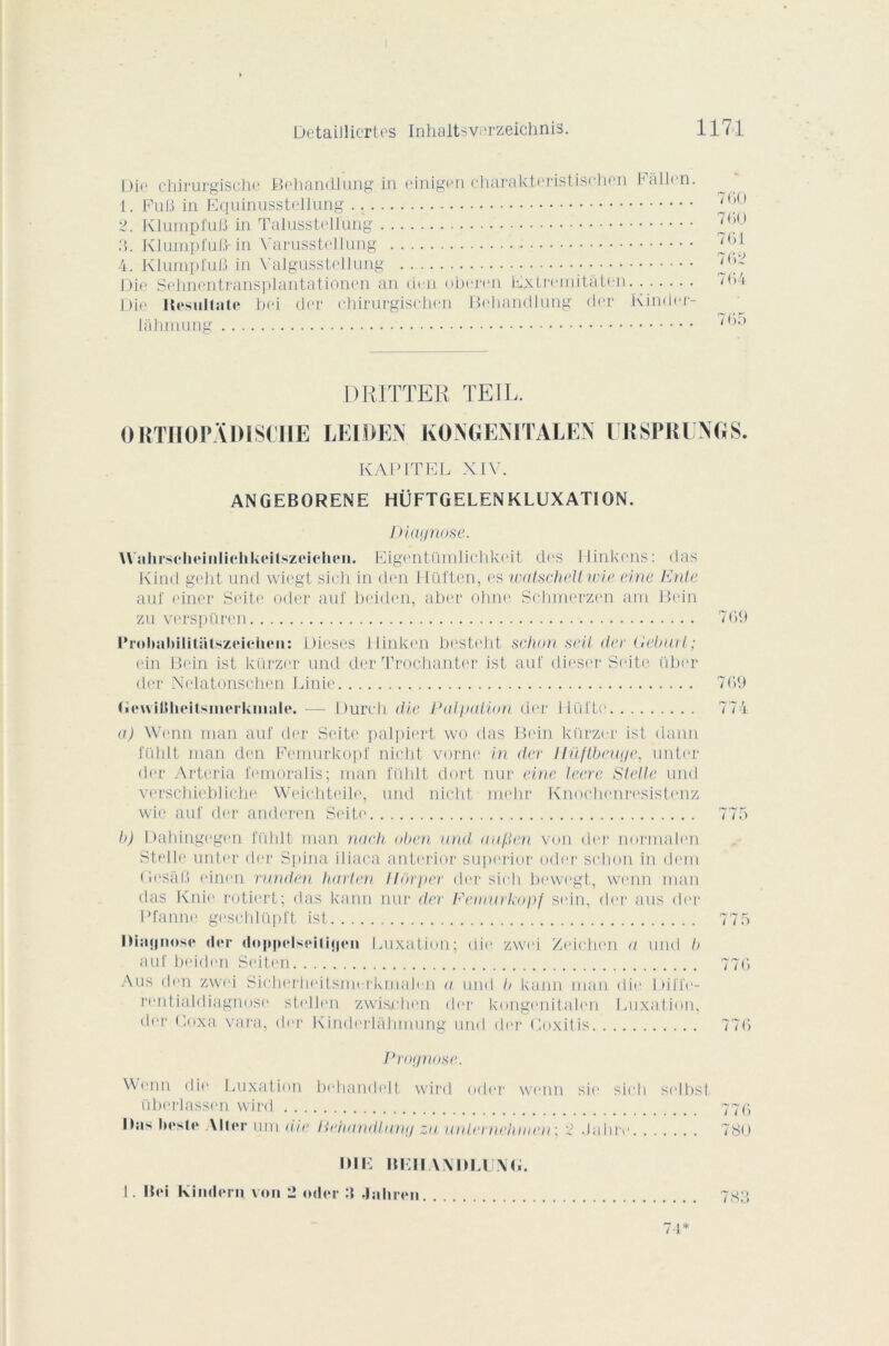 Die chirurgische Behantllung in einigen charak.teristischen Fàllen. 1. Fufi in Equinusstellung 2. Klumpfufi in Talusstellung 3. KlumpluB- in VarussMlung 4. KlumpfuB in Yalgusstellung Die Sehncntransplantationen an den oberen Extremitâten Die Hesultalc bei der chirurgischen Behandlung der Kinder- lahmung 700 700 701 702 7 04 70)5 DRITTER TEIL. ORTHOPÂDISCIIE LEIDEN KONGENITALEN URSPRUNGS. KAPITEL XIV. ANGEBORENE HÜFTGELENKLUXATION. Diagnose. Wahrsclieinlichkeitszeichen. Eigentürnlichkeit des Hinkens: (las Kind geht und wiegt sich in den Ilüi'ten, es watscheltwie eine Ionie au! ciner Seite oder auf beiden, aber ohne Schmcrzen am Bein zu verspüren 769 Prolmhilitatszeichen: Dièses Hinken besteht schon seit de) Gebuil ; ein Bein ist kürzer und der Trochanter ist auf dieser Seite über der Nelatonschen Finie 709 (îevvilJlieitsinerkmale. — Durch die Palpation der Ilüi’te 774 a) Wcnn man auf der Seite palpiert wo fias Bein kürzer ist daim fühlt man den Femurkopf nicht vorne in der lîüftbeuge, unter der Arteria femoralis; man fiihlt dort nur eine leere Slelle und verschiebliche Weichteile, und nicht mclir Knochenresistenz wie auf der anderen Seite 775 b) Dahingegen fühlt- man nach oben mal aafien von der normalen Stelle unter der Spina iliaca anterior superior oder schon in dem GesâB einen rnnden harten lldrper der sich bewegt, wcnn man das Knie, rotiert; das kann nur der Femurkopf sein, der ans der Pfanne geschlüpft ist 775 ÏMajjnose der doppelspilitjcn Luxation; die zwei Zeichen a und b auf beiden Seiten 770 Aus den zwei Sicherheitsmerkmalen a und b kann inan die Dilïe- rentialdiagnose sb'llen zwisrdien der kongenitahm Luxation, der Boxa vara, der Kinderlâhmung und der Coxitis 770 Prognose. Wenn die Luxation behandelt wird oder wenn sic sich si'lbst tiberlassen wird 770 Ibis lies te Aller um die Behandlung zu unlernehmen; 2 .labre 7SO IHE IILII VMHAIXG. I . Bei Kindern voii 2 oder :i Jaliren. . 7-1*