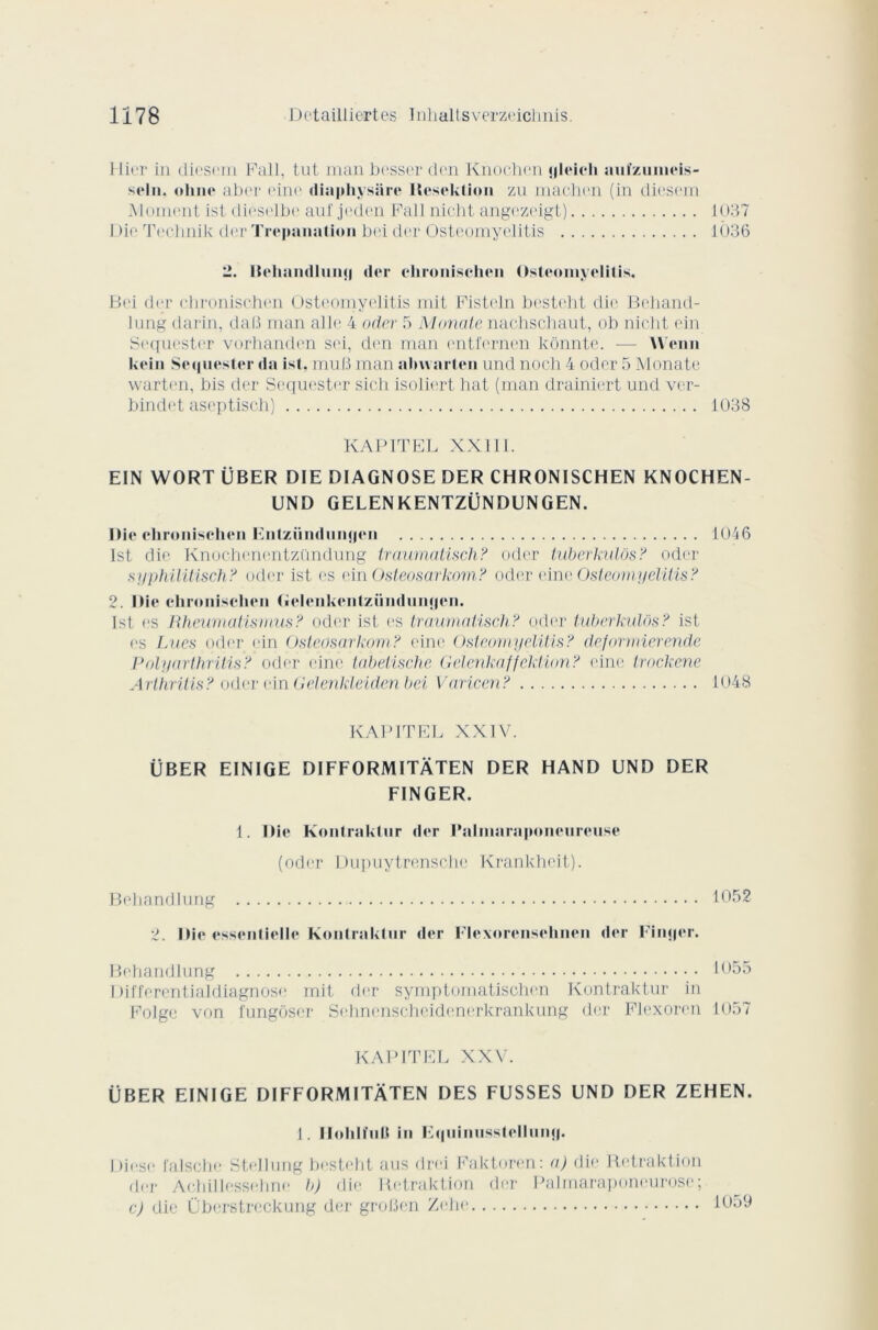 Hier in dicsem Fall, tut man besser den Knochen «jleich uuïznineis- seln. «dîne aber eine diaphysare Heseklion zu machen (in diesem Moment ist dieselbe auf jeden Fall nicht angezcigt) 1037 Die Technik der Trépanation bei der Osteomyelitis 1036 2. Itelmndlunq der clironischen Osteomyelitis. Bei der chronischen Osteomyelitis mit Pisteln besteht die Behand- lung darin, daB man aile 4 oder 5 Monate nachschaut, ob nicht ein Sequester vorhanden sei, den man entfernen kônnte. — Wenn kein Sequester da ist. mu B man abwarten und noch 4 oder 5 Monate warten, bis der Sequester sich isoliert hat (man drainiert und vcr- bindet aseptisch) 1038 KAP1TEL XXIII. EIN WORT ÜBER DIE DIAGNOSE DER CHRONISCHEN KNOCHEN- UND GELENKENTZÜNDUNGEN. Die chronischen Enlzündunqen 1046 Ist die Knochenontzündung traumatisch? oder iuberkulôs? oder syphilitisch? oder ist es ein Üsteosarkom? oder eine Osteomyelitis? 2. Die chronischen (iclcnkeiitzündunqen. Ist es Rheumatismus ? oder ist es traumatisch? oder tuberkülôs? ist es Lues oder ein Üsteosarkom? eine Osteomyelitis? deformieren.de Polyarthrilis? oder eine tabetische Gelenkaffektion? eine trockene Arthritis? oder ein Gelenkleiden bei Varicen? 1048 KAPITEL XXIV. ÜBER EINIGE DIFFORMITÀTEN DER HAND UND DER FINGER. 1. Die Kontraklur der Palniaraponcurcuse (oder Dupuytrensche Krankheit). Behandlung t052 2. Die essentielle Kontraktur der Flexorensehnen der Finjjer. Behandlung 1055 Differentialdiagnose mit der symptomatischen Kontraktur in Folge von fungbser Sehnenscheidenerkrankung der Plexoren 1057 KAPITEL XXV. ÜBER EINIGE DIFFORMITÀTEN DES FUSSES UND DER ZEHEN. 1. Ilohll’ul.t in Fquinusstellnnq. Diese falsche Stellung besteht aus drei Faktoren: a) die Retraktion der Achillessehne b) die Betraktion der Palmaraponeurose; c) die Überstreckung der groBen Zehe tt)59