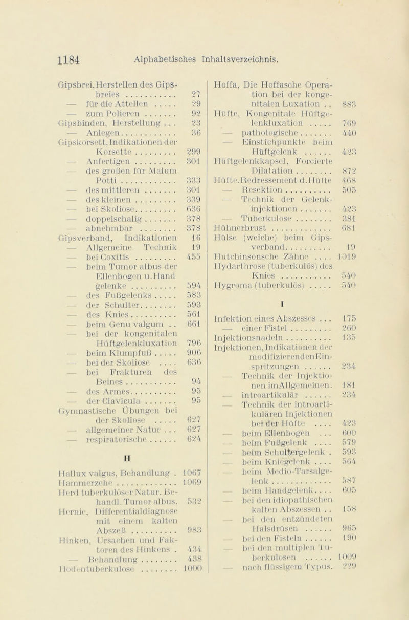 Gipsbrei,Herstellen des Gips- breies 27 — für die Attellen 29 zumPolieren 92 Gipsbinden, Herstellung ... 23 Anlegen 36 Gipskorsett, Indikationen der Korsette 299 Anfertigen 301 des grofîen l'i'ir Malum Potti 333 desmittleren 301 des kleinen 339 bei Skoliose 636 doppelschalig 378 abnehmbar 378 Gipsverband, Indikationen 16 Allgemeine Technik 19 bei Goxitis 455 beim Turnor albus der Ellenbogen u.lland gelenke 594 des FuBgelenks 583 der Schulter 593 des Knies 561 bi'irn Gcnu valgum . . 661 bei der kongenitalen I Iüftgelenkluxation 796 beim KlumpfuB 906 bei der Skoliose .... 636 bei Prakturen des Beines 94 des Armes 95 der Clavicula 95 Gymnastische Übungen bei der Skoliose 627 allgemeiner Natur .. . 627 respiratorische 624 II I lallux valgus, Bebandlung . 1067 Hammerzehe 1069 I Irrrl tuberkuloser Natur. Be- handl. Tumor albus. 532 1 lernie, Differentialdiagnose mit einerri kalten AbszeB 983 l-linken. Ursachen und Fak- toren des 1 tinkens . 434 Behandlung 438 I ludi ntuberkulose 1000 Hoffa, Die Hoffasche Opera- tion bei der konge- nitalen Luxation . . 883 llül'te., Kongenitale Ilüftge- lenkluxation 769 pathologische 440 Einstichpunkte beim Hilftgelenk 423 1 lü l'tgolenkkapsel, Foreierte Dilatation 872 Hüfte. Redressement d.l 1Q1 te 468 Rescktion 505 Technik der Gelenk- injektioncn 423 Tuberkulose 381 Hühnerbrust 681 Hülse (weiche) beim Gips- verband 19 Hutchinsonsche Zâhne .... 1019 I rydarthrose (tuberkulôs) des Knies 540 Hygroma (tuberkulüs) 540 I Infektion eines Abszcsses ... 175 einer Fistel 260 Injektionsnadcln 135 Injektionen, Indikationen der modi fizi ( irenden E i n- spritzungen 234 Technik der Injektio- nen imAllgcmeinen. 181 introartikular 234 Technik der introarti- kulâren Injektionen bei der Hül'te .... 423 beim Ellenbugen .. . 600 beim Fufigelenk .... 579 beim Schultergelenk . 593 beim Kniègolenk .... 564 beim Medio-Tarsalge- lenk 587 beim Ilandgehmk.. . . 605 bei den idiopathischen kalten Abszessen .. 158 — bei den entzündcten I Ialsdrüsen 965 bei den Fistt'ln 190 bei den multiplen Tu- berkulosen 1009 nach Ihissigem Typus. 229