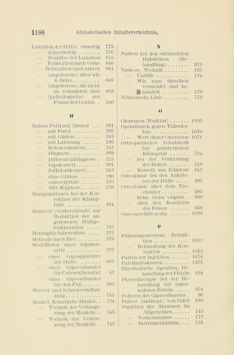 Luxation der Hüfte, einseitig 778 doppelseitig 776 Rezidive der Luxation 845 Reluxation n.ach vorne 846 Reluxation nach liinten 864 (angeborene) àlter wie 6 Jahre 868 (angeborene) die nicht zu reduzieren sind 868 (pathologische) des Fémur bei Coxitis . 440 M Maluni Potti mit Abszefî ... 291 mit Fistel 295 mit Gibbus 283 mit Lahmung 296 Rekonvaleszenz 342 Diagnose 269 Différentialdiagnose . 273 Gipskorsett 301 Zelluloidkorsett 343 ohne Gibbus 280 suboccipitale 376 Alte Kyphose 376 Manipulationen bei der Kor- rektion der Klump- füfie 894 Manôver (vorbereitende) zur Reduktion der an- geborenen Hüftge- lenkluxation 783 Meningitis tubcrculosa 221 Méthode nach Bier 225 Modellieren eines Gipskor- setts 322 cinés Gipsapparates der Hüfte 465 cines Gipsverbandes für Unterextremitât 42 eines Gipsverbandes für den Fu B 583 Muskel- und Sehnenverpflan- zung 741 Muskel, Künstlichc Muskel. . 724 Technik der Verlange- rung der Muskeln.. 745 — Technik der Verkür- zung der Muskeln . 742 N Narben bei den entzündeten Halsdrüsen (Be- handlung) 973 Narkose, Technik 125 Unfallc 124 Wie man dieselben vermeidet und be- pj handelt 123 Nelatonschc Linie 772 O Olecranon (Praktur) 1103 Operationen gegen Tuberku- lose 1070 Wert dieser Operation 1071 Orthopàdisches Schuhwerk für paralytischen KlumpfuB 734 bei der Verkürzung des B eines 516 — Korsett aus Zelluloid 342 Osteoklasie bei den Ankylo- sen der Hüfte 495 Ostéotomie über dem Tro- chanter 492 beim Genu valgum . 668 über den Kondylen des Fémur 668 Ostcomyelitis acuta 1028 I* Palmaraponeurose, Retrak- tion 1052 Behandlung der Kon- traktur 1053 Pasten zur Injektion 1076 Patcllarfrakturen 1101 Phvsikalische Agentien, Be- handlung der Fisteln 258 Physiothérapie bei der Be- handlung der tuber- kulosen Fisteln 258 Polieren des Gipsverbandes . 90 Pulver (antisept.) von Calot 180 Punktion des Abszcsses im Allgemeincn 145 — Vorkommnisse 173 — Instrumentarium.... 134