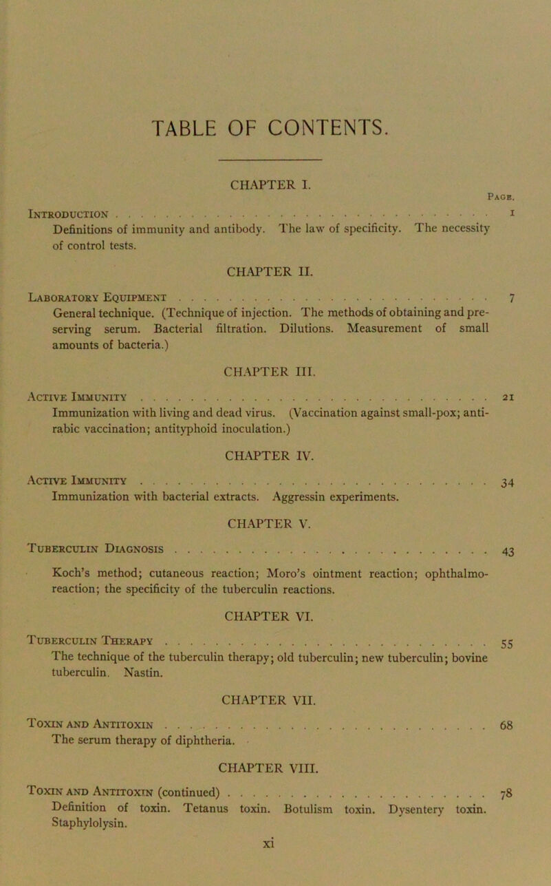 TABLE OF CONTENTS. CHAPTER I. Page. Introduction I Definitions of immunity and antibody. The law of specificity. The necessity of control tests. CHAPTER II. Laboratory Equipment 7 General technique. (Technique of injection. The raethods of obtaining and pre- serving serum. Bacterial filtration. Dilutions. Measurement of small amounts of bacteria.) CHAPTER III. Active Immunity 21 Immunization with living and dead virus. (Vaccination against small-pox; anti- rabic vaccination; antityphoid inoculation.) CHAPTER IV. Active Immunity 34 Immunization with bacterial extracts. Aggressin experiments. CHAPTER V. Tuberculin Diagnosis 43 Koch’s method; cutaneous reaction; Moro’s ointment reaction; ophthalmo- reaction; the specificity of the tuberculin reactions. CHAPTER VI. Tuberculin Therapy 55 The technique of the tuberculin therapy; old tuberculin; new tuberculin; bovine tuberculin. Nastin. CHAPTER VII. Toxin and Antitoxin 68 The serum therapy of diphtheria. CHAPTER VIII. Toxin and Antitoxin (continued) 78 Definition of toxin. Tetanus toxin. Botulism toxin. Dysentery toxin. Staphylolysin.