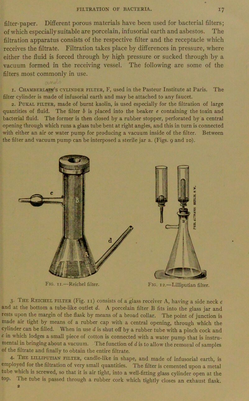 filter-paper. Different porous materials have been used for bacterial filters; of which especially suitable are porcelain, infusorial earth and asbestos. The filtration apparatus consists of the respective filter and the receptacle which receives the filtrate. Filtration takes place by difTerences in pressure, where either the fluid is forced through by high pressure or sucked through by a vacuum formed in the receiving vessel. The following are some of the filters most commonly in use. 1. Chamberlain’s cylinder filter, F, used in the Pasteur Institute at Paris. The filter cylinder is made of infusorial earth and may be attached to any faucet. 2. Pukal filter, made of burnt kaolin, is used especially for the filtration of large quantities of fluid. The filter b is placed into the beaker e containing the toxin and bacterial fluid. The former is then closed by a rubber stopper, perforated by a central opening through which runs a glass tube bent at right angles, and this in turn is connected with either an air or water pump for producing a vacuum inside of the filter. Between the filter and vacuum pump can be interposed a sterile jar a. (Figs. 9 and 10). 3. The Reichel filter (Fig. 11) consists of a glass receiver A, having a side neck c and at the bottom a tube-like outlet d. A porcelain filter B fits into the glass jar and rests upon the margin of the flask by means of a broad collar. The point of junction is made air tight by means of a rubber cap with a central opening, through which the cylinder can be filled. When in use d is shut off by a rubber tube with a pinch cock and c in which lodges a small piece of colton is connected with a water pump that is instru- mental in bringing about a vacuum. The function of d is to allow the removal of samples of the filtrate and finally to obtain the entire filtrate. 4. The lilliputian filter, candle-like in shape, and made of infusorial earth, is employed for the filtration of very small quantities. The filter is cemented upon a metal tube which is screwed, so that it is air tight, into a wrell-fitting glass cylinder open at the top. The tube is passed through a rubber cork which tightly closes an exhaust flask. Fig. ix.—Reichel filter. Fig. 12.—Lilliputian filter.