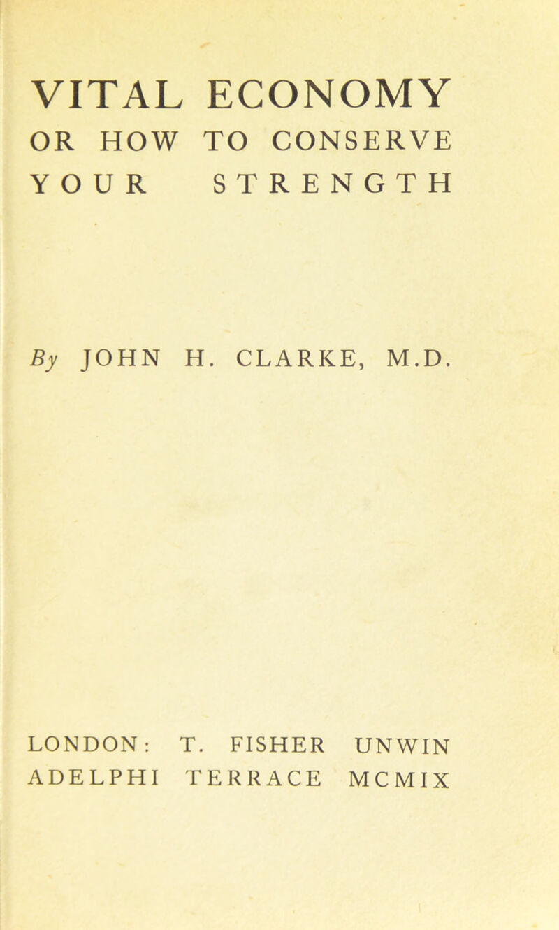 VITAL ECONOMY OR HOW TO CONSERVE YOUR STRENGTH By JOHN H. CLARKE, M.D. LONDON: T. FISHER UNWIN ADELPHI TERRACE MCMIX
