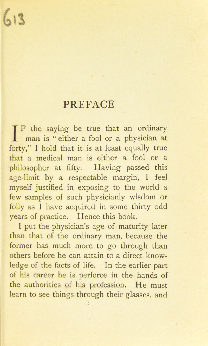 PREFACE IF the saying be true that an ordinary man is “either a fool or a physician at forty,” I hold that it is at least equally true that a medical man is either a fool or a philosopher at fifty. Having passed this age-limit by a respectable margin, I feel myself justified in exposing to the world a few samples of such physicianly wisdom or folly as I have acquired in some thirty odd years of practice. Hence this book. I put the physician’s age of maturity later than that of the ordinary man, because the former has much more to go through than others before he can attain to a direct know- ledge of the facts of life. In the earlier part of his career he is perforce in the hands of the authorities of his profession. He must learn to see things through their glasses, and