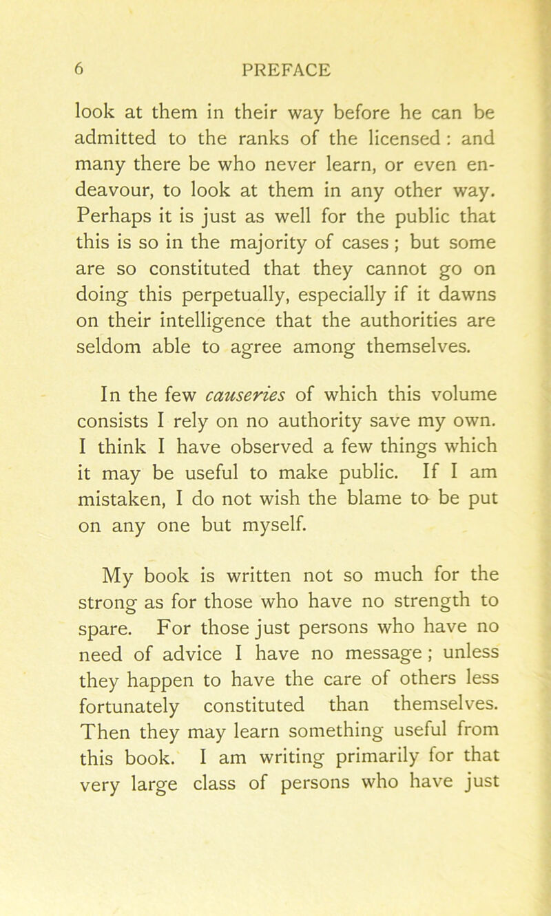 look at them in their way before he can be admitted to the ranks of the licensed : and many there be who never learn, or even en- deavour, to look at them in any other way. Perhaps it is just as well for the public that this is so in the majority of cases; but some are so constituted that they cannot go on doing this perpetually, especially if it dawns on their intelligence that the authorities are seldom able to agree among themselves. In the few causeries of which this volume consists I rely on no authority save my own. I think I have observed a few things which it may be useful to make public. If I am mistaken, I do not wish the blame to be put on any one but myself. My book is written not so much for the strong as for those who have no strength to spare. For those just persons who have no need of advice I have no message ; unless they happen to have the care of others less fortunately constituted than themselves. Then they may learn something useful from this book. I am writing primarily for that very large class of persons who have just
