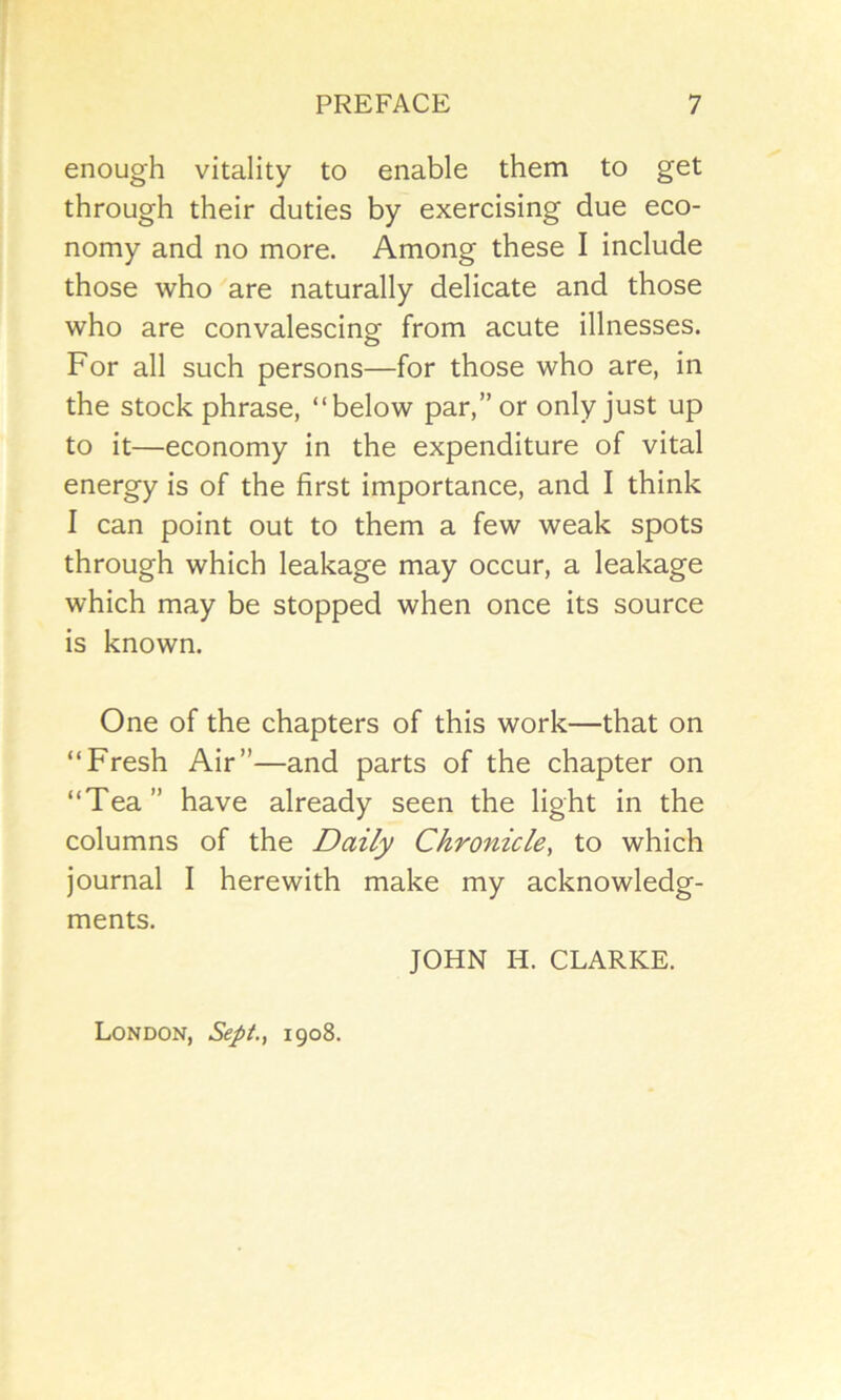 enough vitality to enable them to get through their duties by exercising due eco- nomy and no more. Among these I include those who are naturally delicate and those who are convalescing from acute illnesses. For all such persons—for those who are, in the stock phrase, “below par,” or only just up to it—economy in the expenditure of vital energy is of the first importance, and I think I can point out to them a few weak spots through which leakage may occur, a leakage which may be stopped when once its source is known. One of the chapters of this work—that on “Fresh Air”—and parts of the chapter on “Tea” have already seen the light in the columns of the Daily Chronicle, to which journal I herewith make my acknowledg- ments. JOHN H. CLARKE. London, Sept., 1908.