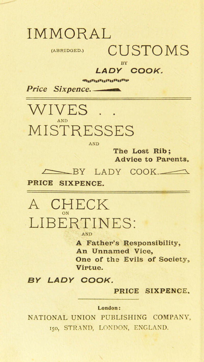 IMMORAL (ABRIDGED.) CUSTOMS BY LADY COOK. Price Sixpence. WIVES . . AND MISTRESSES AND The Lost Rib; Adviee to Parents, BY LADY COOK. PRICE SIXPENCE. A CHECK ON LIBERTINES: AND A Father’s Responsibility, An Unnamed Vice, One of the Evils of Society, Virtue. BY LADY COOK. PRICE SIXPENCE. London: NATIONAL UNION PUBLISHING COMPANY, 150, STRAND, LONDON, ENGLAND.