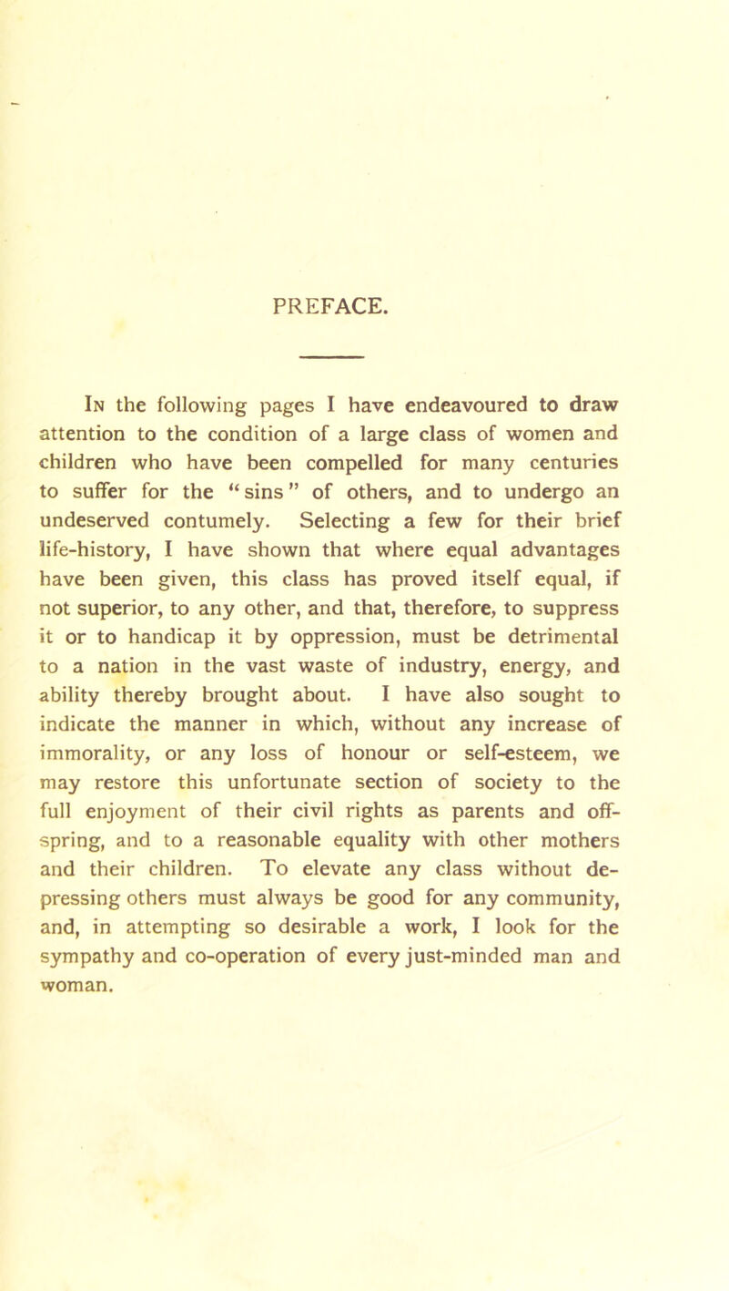 PREFACE. In the following pages I have endeavoured to draw attention to the condition of a large class of women and children who have been compelled for many centuries to suffer for the “ sins ” of others, and to undergo an undeserved contumely. Selecting a few for their brief life-history, I have shown that where equal advantages have been given, this class has proved itself equal, if not superior, to any other, and that, therefore, to suppress it or to handicap it by oppression, must be detrimental to a nation in the vast waste of industry, energy, and ability thereby brought about. I have also sought to indicate the manner in which, without any increase of immorality, or any loss of honour or self-esteem, we may restore this unfortunate section of society to the full enjoyment of their civil rights as parents and off- spring, and to a reasonable equality with other mothers and their children. To elevate any class without de- pressing others must always be good for any community, and, in attempting so desirable a work, I look for the sympathy and co-operation of every just-minded man and woman.