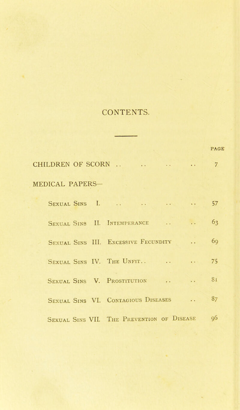CONTENTS. PAGE CHILDREN OF SCORN 7 MEDICAL PAPERS- Sexual Sins I. 57 Sexual Sins II. Intemperance 63 Sexual Sins III. Excessive Fecundity 69 Sexual Sins IV. The Unfit. . 75 Sexual Sins V. Prostitution 81 Sexual Sins VI. Contagious Diseases 87 Sexual Sins VII. The Prevention of Disease 96