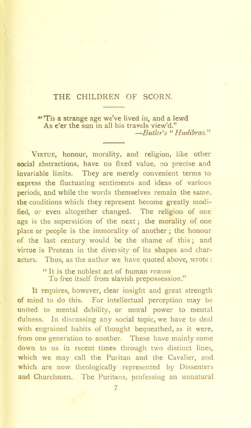 THE CHILDREN OF SCORN. “ 'Tis a strange age we’ve lived in, and a lewd As e’er the sun in all his travels view’d.” —Butler's “ Hudibras. Virtue, honour, morality, and religion, like other social abstractions, have no fixed value, no precise and invariable limits. They are merely convenient terms to express the fluctuating sentiments and ideas of various periods, and while the words themselves remain the same, the conditions which they represent become greatly modi- fied, or even altogether changed. The religion of one age is the superstition of the next; the morality of one place or people is the immorality of another ; the honour of the last century would be the shame of this ; and virtue is Protean in the diversity of its shapes and char- acters. Thus, as the author we have quoted above, wrote : “ It is the noblest act of human reason To free itself from slavish prepossession.” It requires, however, clear insight and great strength of mind to do this. For intellectual perception may be united to mental debility, or moral power to mental dulness. In discussing any social topic, we have to deal with engrained habits of thought bequeathed, as it were, from one generation to another. These have mainly come down to us in recent times through two distinct lines, which we may call the Puritan and the Cavalier, and which are now theologically represented by Dissenters and Churchmen. The Puritans, professing an unnatural.