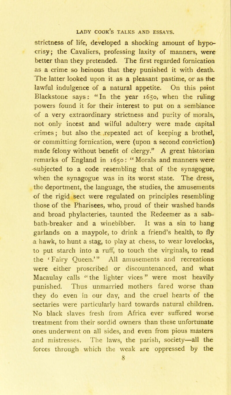 strictness of life, developed a shocking amount of hypo- crisy; the Cavaliers, professing laxity of manners, were better than they pretended. The first regarded fornication as a crime so heinous that they punished it with death. The latter looked upon it as a pleasant pastime, or as the lawful indulgence of a natural appetite. On this point Blackstone says: “In the year 1650, when the ruling powers found it for their interest to put on a semblance of a very extraordinary strictness and purity of morals, not only incest and wilful adultery were made capital crimes; but also the .repeated act of keeping a brothel, or committing fornication, were (upon a second conviction) made felony without benefit of clergy.” A great historian remarks of England in 1650: “Morals and manners were -■subjected to a code resembling that of the synagogue, when the synagogue was in its worst state. The dress, the deportment, the language, the studies, the amusements of the rigid sect were regulated on principles resembling those of the Pharisees, who, proud of their washed hands and broad phylacteries, taunted the Redeemer as a sab- bath-breaker and a winebibber. It was a sin to hang garlands on a maypole, to drink a friend’s health, to fly a hawk, to hunt a stag, to play at chess, to wear lovelocks, to put starch into a ruff, to touch the virginals, to read the ‘Fairy Queen.’” All amusements and recreations were either proscribed or discountenanced, and what Macaulay calls “ the lighter vices ” were most heavily punished. Thus unmarried mothers fared worse than they do even in our day, and the cruel hearts of the sectaries were particularly hard towards natural children. No black slaves fresh from Africa ever suffered worse treatment from their sordid owners than these unfortunate ones underwent on all sides, and even from pious masters and mistresses. The laws, the parish, society—all the forces through which the weak are oppressed by the