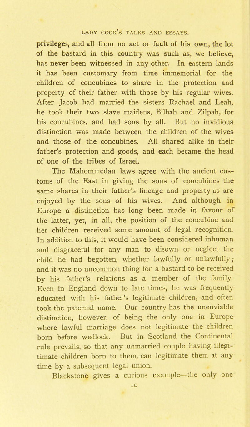 privileges, and all from no act or fault of his own, the lot of the bastard in this country was such as, we believe, has never been witnessed in any other. In eastern lands it has been customary from time immemorial for the children of concubines to share in the protection and property of their father with those by his regular wives. After Jacob had married the sisters Rachael and Leah, he took their two slave maidens, Bilhah and Zilpah, for his concubines, and had sons by all. But no invidious distinction was made between the children of the wives and those of the concubines. All shared alike in their father’s protection and goods, and each became the head of one of the tribes of Israel. The Mahommedan laws agree with the ancient cus- toms of the East in giving the sons of concubines the same shares in their father’s lineage and property as are enjoyed by the sons of his wives. And although in Europe a distinction has long been made in favour of the latter, yet, in all, the position of the concubine and her children received some amount of legal recognition. In addition to this, it would have been considered inhuman and disgraceful for any man to disown or neglect the child he had begotten, whether lawfully or unlawfully; and it was no uncommon thing for a bastard to be received by his father’s relations as a member of the family. Even in England down to late times, he was frequently educated with his father’s legitimate children, and often took the paternal name. Our country has the unenviable distinction, however, of being the only one in Europe where lawful marriage does not legitimate the children born before wedlock. But in Scotland the Continental rule prevails, so that any unmarried couple having illegi- timate children born to them, can legitimate them at any time by a subsequent legal union. Blackstone gives a curious example—the only one