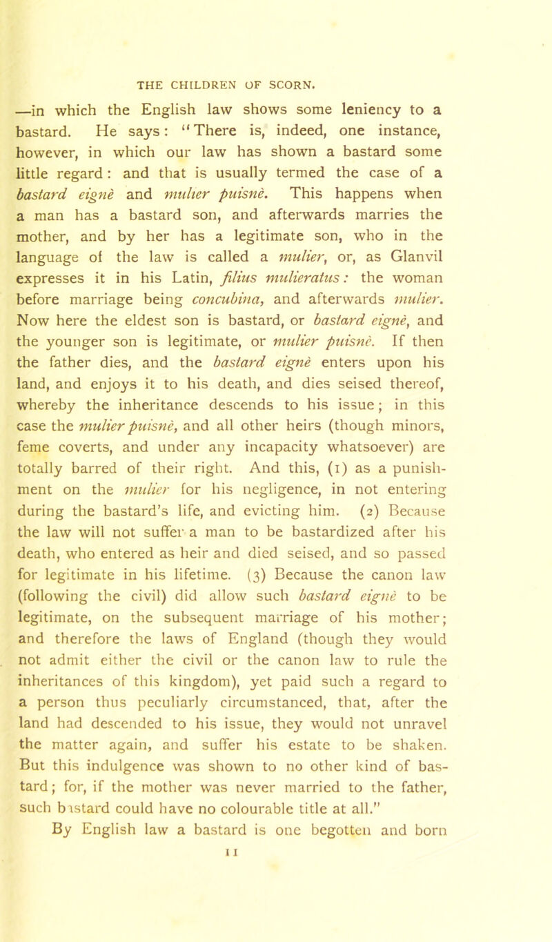 —in which the English law shows some leniency to a bastard. He says: “There is, indeed, one instance, however, in which our law has shown a bastard some little regard : and that is usually termed the case of a bastard eigne and muher puisne. This happens when a man has a bastard son, and afterwards marries the mother, and by her has a legitimate son, who in the language of the law is called a mulier, or, as Glanvil expresses it in his Latin, filius mulieratus: the woman before marriage being concubina, and afterwards mulier. Now here the eldest son is bastard, or bastard eigne, and the younger son is legitimate, or mulier puisne. If then the father dies, and the bastard eigne enters upon his land, and enjoys it to his death, and dies seised thereof, whereby the inheritance descends to his issue; in this case the mulier puisne, and all other heirs (though minors, feme coverts, and under any incapacity whatsoever) are totally barred of their right. And this, (i) as a punish- ment on the mulier lor his negligence, in not entering during the bastard’s life, and evicting him. (2) Because the law will not suffer a man to be bastardized after his death, who entered as heir and died seised, and so passed for legitimate in his lifetime. (3) Because the canon law (following the civil) did allow such bastard eigne to be legitimate, on the subsequent marriage of his mother; and therefore the laws of England (though they would not admit either the civil or the canon law to rule the inheritances of this kingdom), yet paid such a regard to a person thus peculiarly circumstanced, that, after the land had descended to his issue, they would not unravel the matter again, and suffer his estate to be shaken. But this indulgence was shown to no other kind of bas- tard ; for, if the mother was never married to the father, such bastard could have no colourable title at all.” By English law a bastard is one begotten and born