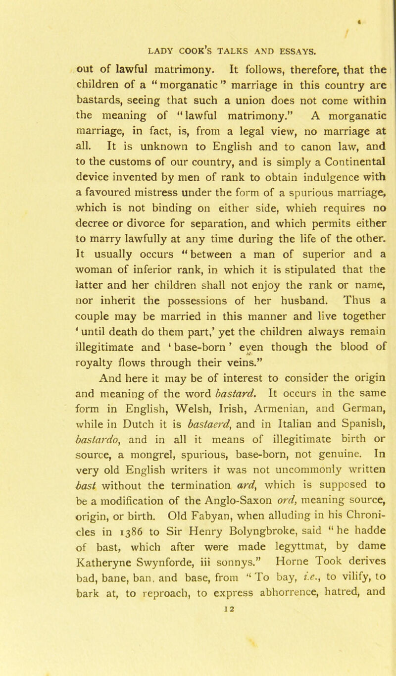 out of lawful matrimony. It follows, therefore, that the children of a “ morganatic ” marriage in this country are bastards, seeing that such a union does not come within the meaning of “ lawful matrimony.” A morganatic marriage, in fact, is, from a legal view, no marriage at all. It is unknown to English and to canon law, and to the customs of our country, and is simply a Continental device invented by men of rank to obtain indulgence with a favoured mistress under the form of a spurious marriage, which is not binding on either side, whieh requires no decree or divorce for separation, and which permits either to marry lawfully at any time during the life of the other. It usually occurs “ between a man of superior and a woman of inferior rank, in which it is stipulated that the latter and her children shall not enjoy the rank or name, nor inherit the possessions of her husband. Thus a couple may be married in this manner and live together 4 until death do them part,’ yet the children always remain illegitimate and ‘ base-born ’ even though the blood of royalty flows through their veins.” And here it may be of interest to consider the origin and meaning of the word bastard. It occurs in the same form in English, Welsh, Irish, Armenian, and German, while in Dutch it is baslaerd, and in Italian and Spanish, bas/ardo, and in all it means of illegitimate birth or source, a mongrel, spurious, base-born, not genuine. In very old English writers it was not uncommonly written bast without the termination ard, which is supposed to be a modification of the Anglo-Saxon ord, meaning source, origin, or birth. Old Fabyan, when alluding in his Chroni- cles in 1386 to Sir Henry Bolyngbroke, said “he hadde of bast, which after were made legyttmat, by dame Katheryne Swynforde, iii sonnys.” Horne Took derives bad, bane, ban. and base, from “To bay, t.c., to vilify, to bark at, to reproach, to express abhorrence, hatred, and