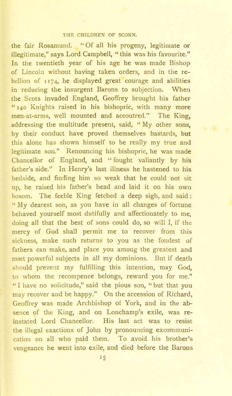 the fair Rosamund. “ Of all his progeny, legitimate or illegitimate,” says Lord Campbell, “ this was his favourite.” In the twentieth year of his age he was made Bishop of Lincoln without having taken orders, and in the re- bellion of 1174, he displayed great courage and abilities in reducing the insurgent Barons to subjection. When the Scots invaded England, Geoffrey brought his father “ 140 Knights raised in his bishopric, with many more men-at-arms, well mounted and accoutred.” The King, addressing the multitude present, said, “ My other sons, by their conduct have proved themselves bastards, but this alone has shown himself to be really my true and legitimate son.” Renouncing his bishopric, he was made Chancellor of England, and “ fought valiantly by his father’s side.” In Henry’s last illness he hastened to his bedside, and finding him so weak that he could not sit up, he raised his father’s head and laid it on his own bosom. The feeble King fetched a deep sigh, and said : “ My dearest son, as you have in all changes of fortune behaved yourself most dutifully and affectionately to me, doing all that the best of sons could do, so will I, if the mercy of God shall permit me to recover from this sickness, make such returns to you as the fondest of fathers can make, and place you among the greatest and most powerful subjects in all my dominions. But if death should prevent my fulfilling this intention, may God, to whom the recompence belongs, reward you for me.” “ I have no solicitude,” said the pious son, “ but that you may recover and be happy.” On the accession of Richard, Geoffrey was made Archbishop of York, and in the ab- sence of the King, and on Lonchamp’s exile, was re- instated Lord Chancellor. His last act was to resist the illegal exactions of John by pronouncing excommuni- cation on all who paid them. To avoid his brother’s vengeance he went into exile, and died before the Barons