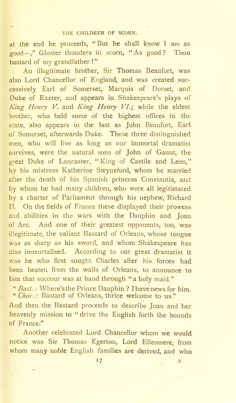 at the end he proceeds, “ But he shall know I am as good—Gloster thunders in scorn, “As good? Thou bastard of my grandfather ! ” An illegitimate brother, Sir Thomas Beaufort, was also Lord Chancellor of England, and was created suc- cessively Earl of Somerset, Marquis of Dorset, and Duke of Exeter, and appears in Shakespeare’s plays of King Henry V. and King Henry VI.; while the eldest brother, who held some of the highest offices in the state, also appears in the last as John Beaufort, Earl of Somerset, afterwards Duke. These three distinguished men, who will live as long as our immortal dramatist survives, were the natural sons of John of Gaunt, the great Duke of Lancaster, “ King of Castile and Leon,” by his mistress Katherine Swyneford, whom he married after the death of his Spanish princess Constantia, and by whom he had many children, who were all legitimated by a charter of Parliament through his nephew, Richard II. On the fields of France these displayed their prowess and abilities in the wars with the Dauphin and Joan of Arc. And one of their greatest opponents, too, was illegitimate, the valiant Bastard of Orleans, whose tongue was as sharp as his sword, and whom Shakespeare has also immortalised. According to our great dramatist it was he who first sought Charles after his forces had been beaten from the walls of Orleans, to announce to him that succour was at hand through “a holy maid.” “ Bast.: Where’sthe Prince Dauphin ? Ihavenews for him. “ Char.: Bastard of Orleans, thrice welcome to us.” And then the Bastard proceeds to describe Joan and her heavenly mission to “drive the English forth the bounds of France.” Another celebrated Lord Chancellor whom we would notice was Sir Thomas Egerton, Lord Ellesmere, from whom many noble English families are derived, and who
