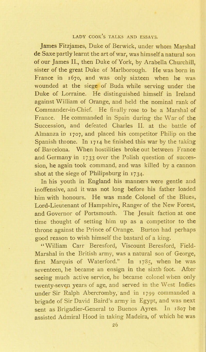 James Fitzjames, Duke of Berwick, under whom Marshal de Saxe partly learnt the art of war, was himself a natural son of our James II., then Duke of York, by Arabella Churchill, sister of the great Duke of Marlborough. He was born in France in 1670, and was only sixteen when he was wounded at the siege of Buda while serving under the Duke of Lorraine. He distinguished himself in Ireland against William of Orange, and held the nominal rank of Commander-in-Chief. He finally rose to be a Marshal of France. He commanded in Spain during the War of the Succession, and defeated Charles II. at the battle of Almanza in 1707, and placed his competitor Philip on the Spanish throne. In 1714 he finished this war by the taking of Barcelona. When hostilities broke out between France and Germany in 1733 over the Polish question of succes- sion, he again took command, and was killed by a cannon shot at the siege of Philipsburg in 1734. In his youth in England his manners were gentle and inoffensive, and it was not long before his father loaded him with honours. He was made Colonel of the Blues, Lord-Lieutenant of Hampshire, Ranger of the New Forest, and Governor of Portsmouth. The Jesuit faction at one time thought of setting him up as a competitor to the throne against the Prince of Orange. Burton had perhaps good reason to wish himself the bastard of a king. “William CaTr Beresford, Viscount Beresford, Field- Marshal in the British army, was a natural son of George, first Marquis of Waterford.” In 1785, when he was seventeen, he became an ensign in the sixth foot. After seeing much active service, he became colonel when only twenty-seven years of age, and served in the West Indies under Sir Ralph Abercromby, and in 1799 commanded a brigade of Sir David Baird’s army in Egypt, and was next sent as Brigadier-General to Buenos Ayres. In 1S07 he assisted Admiral Hood in taking Madeira, of which he was