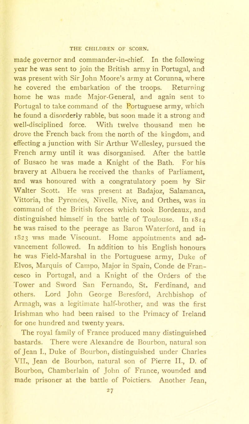 made governor and commander-in-chief. In the following year he was sent to join the British army in Portugal, and was present with Sir John Moore’s army at Corunna, where he covered the embarkation of the troops. Returning home he was made Major-General, and again sent to Portugal to take command of the Portuguese army, which he found a disorderly rabble, but soon made it a strong and well-disciplined force. With twelve thousand men he drove the French back from the north of the kingdom, and effecting a junction with Sir Arthur Wellesley, pursued the French army until it was disorganised. After the battle of Busaco he was made a Knight of the Bath. For his bravery at Albuera he received the thanks of Parliament, and was honoured with a congratulatory poem by Sir Walter Scott. He was present at Badajoz, Salamanca, Vittoria, the Pyrenees, Nivelle, Nive, and Orthes, was in command of the British forces which took Bordeaux, and distinguished himself in the battle of Toulouse. In 1814 he was raised to the peerage as Baron Waterford, and in 1823 was made Viscount. Home appointments and ad- vancement followed. In addition to his English honours he was Field-Marshal in the Portuguese army, Duke of Elvos, Marquis of Campo, Major in Spain, Conde de Fran- cesco in Portugal, and a Knight of the Orders of the Tower and Sword San Fernando, St. Ferdinand, and others. Lord John George Beresford, Archbishop of Armagh, was a legitimate half-brother, and was the first Irishman who had been raised to the Primacy of Ireland for one hundred and twenty years. The royal family of France produced many distinguished bastards. There were Alexandre de Bourbon, natural son of Jean I., Duke of Bourbon, distinguished under Charles VII., Jean de Bourbon, natural son of Pierre II., D. of Bourbon, Chamberlain of John of France, wounded and made prisoner at the battle of Poictiers. Another lean,