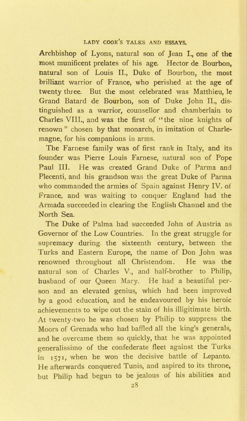 Archbishop of Lyons, natural son of Jean I., one of the most munificent prelates of his age. Hector de Bourbon, natural son of Louis II., Duke of Bourbon, the most brilliant warrior of France, who perished at the age of twenty three. But the most celebrated was Matthieu, le Grand Batard de Bourbon, son of Duke John II., dis- tinguished as a warrior, counsellor and chamberlain to Charles VIII., and was the first of “the nine knights of renown ” chosen by that monarch, in imitation of Charle- magne, for his companions in arms. The Farnese family was of first rank in Italy, and its founder was Pierre Louis Farnese, natural son of Pope Paul III. He was created Grand Duke of Parma and Plecenti, and his grandson was the great Duke of Parma who commanded the armies of Spain against Henry IV. of France, and was waiting to conquer England had the Armada succeeded in clearing the English Channel and the North Sea. The Duke of Palma had succeeded John of Austria as Governor of the Low Countries. In the great struggle for supremacy during the sixteenth century, between the Turks and Eastern Europe, the name of Don John was renowned throughout all Christendom. He was the natural son of Charles V., and half-brother to Philip, husband of our Queen Mary. He had a beautiful per- son and an elevated genius, which had been improved by a good education, and he endeavoured by his heroic achievements to wipe out the stain of his illigitimate birth. At twenty-two he was chosen by Philip to suppress the Moors of Grenada who had baffled all the king’s generals, and he overcame them so quickly, that he was appointed generalissimo of the confederate fleet against the Turks in 1571, when he won the decisive battle of Lepanto. He afterwards conquered Tunis, and aspired to its throne, but Philip had begun to be jealous of his abilities and