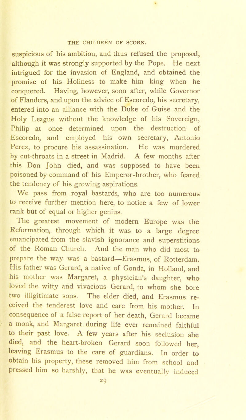 suspicious of his ambition, and thus refused the proposal, although it was strongly supported by the Pope. He next intrigued for the invasion of England, and obtained the promise of his Holiness to make him king when he conquered. Having, however, soon after, while Governor of Flanders, and upon the advice of Escoredo, his secretary, entered into an alliance with the Duke of Guise and the Holy League without the knowledge of his Sovereign, Philip at once determined upon the destruction of Escoredo, and employed his own secretary, Antonio Perez, to procure his assassination. He was murdered by cut-throats in a street in Madrid. A few months after this Don John died, and was supposed to have been poisoned by command of his Emperor-brother, who feared the tendency of his growing aspirations. We pass from royal bastards, who are too numerous to receive further mention here, to notice a few of lower rank but of equal or higher genius. The greatest movement of modern Europe was the Reformation, through which it was to a large degree emancipated from the slavish ignorance and superstitions of the Roman Church. And the man who did most to prepare the way was a bastard—Erasmus, of Rotterdam. His father was Gerard, a native of Gonda, in Holland, and his mother was Margaret, a physician’s daughter, who loved the witty and vivacious Gerard, to whom she bore two illigitimate sons. The elder died, and Erasmus re- ceived the tenderest love and care from his mother. In consequence of a false report of her death, Gerard became a monk, and Margaret during life ever remained faithful to their past love. A few years after his seclusion she died, and the heart-broken Gerard soon followed her, leaving Erasmus to the care of guardians. In order to obtain his property, these removed him from school and pressed him so harshly, that he was eventually induced