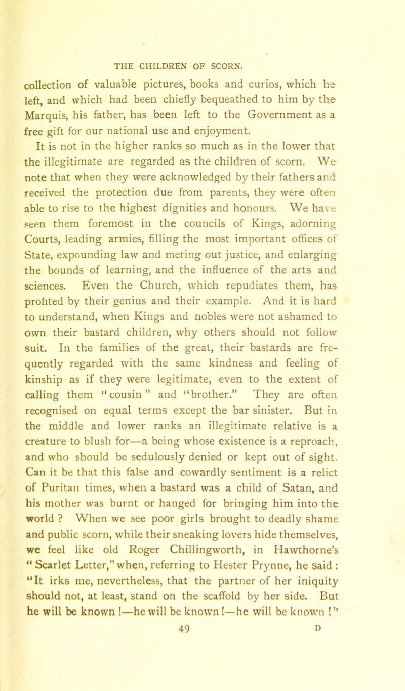 collection of valuable pictures, books and curios, which he left, and which had been chiefly bequeathed to him by the Marquis, his father, has been left to the Government as a free gift for our national use and enjoyment. It is not in the higher ranks so much as in the lower that the illegitimate are regarded as the children of scorn. We note that when they were acknowledged by their fathers and received the protection due from parents, they were often able to rise to the highest dignities and honours. We have seen them foremost in the councils of Kings, adorning Courts, leading armies, filling the most important offices of State, expounding law and meting out justice, and enlarging the bounds of learning, and the influence of the arts and sciences. Even the Church, which repudiates them, has profited by their genius and their example. And it is hard to understand, when Kings and nobles were not ashamed to own their bastard children, why others should not follow suit. In the families of the great, their bastards are fre- quently regarded with the same kindness and feeling of kinship as if they were legitimate, even to the extent of calling them “cousin” and “brother.” They are often recognised on equal terms except the bar sinister. But in the middle and lower ranks an illegitimate relative is a creature to blush for—a being whose existence is a reproach, and who should be sedulously denied or kept out of sight. Can it be that this false and cowardly sentiment is a relict of Puritan times, when a bastard was a child of Satan, and his mother was burnt or hanged for bringing him into the world ? When we see poor girls brought to deadly shame and public scorn, while their sneaking lovers hide themselves, we feel like old Roger Chillingworth, in Hawthorne’s “ Scarlet Letter,” when, referring to Hester Prynne, he said : “It irks me, nevertheless, that the partner of her iniquity should not, at least, stand on the scaffold by her side. But he will be known !—he will be known !—he will be known ! ”