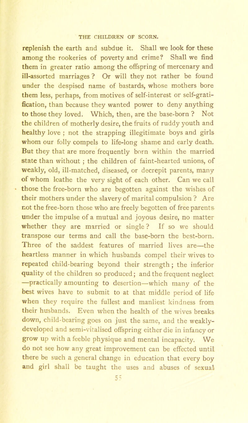 replenish the earth and subdue it. Shall we look for these among the rookeries of poverty and crime ? Shall we find them in greater ratio among the offspring of mercenary and ill-assorted marriages ? Or will they not rather be found under the despised name of bastards, whose mothers bore them less, perhaps, from motives of self-interest or self-grati- fication, than because they wanted power to deny anything to those they loved. Which, then, are the base-born ? Not the children of motherly desire, the fruits of ruddy youth and healthy love ; not the strapping illegitimate boys and girls whom our folly compels to life-long shame and early death. But they that are more frequently born within the married state than without ; the children of faint-hearted unions, of weakly, old, ill-matched, diseased, or decrepit parents, many of whom loathe the very sight of each other. Can we call • those the free-born who are begotten against the wishes of their mothers under the slavery of marital compulsion ? Are not the free-born those who are freely begotten of free parents under the impulse of a mutual and joyous desire, no matter whether they are married or single ? If so we should transpose our terms and call the base-born the best-born. Three of the saddest features of married lives are—the heartless manner in which husbands compel their wives to repeated child-bearing beyond their strength ; the inferior quality of the children so produced; and the frequent neglect —practically amounting to desertion—which many of the best wives have to submit to at that middle period of life when they require the fullest and manliest kindness from their husbands. Even when the health of the wives breaks down, child-bearing goes on just the same, and the weakly- developed and semi-vitalised offspring either die in infancy or grow up with a feeble physique and mental incapacity. We do not see how any great improvement can be effected until there be such a general change in education that every boy and girl shall be taught the uses and abuses of sexual 5?