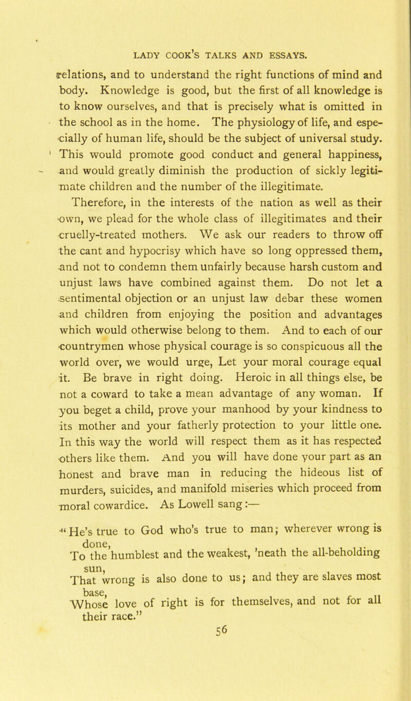 {relations, and to understand the right functions of mind and body. Knowledge is good, but the first of all knowledge is to know ourselves, and that is precisely what is omitted in the school as in the home. The physiology of life, and espe- cially of human life, should be the subject of universal study. 1 This would promote good conduct and general happiness, and would greatly diminish the production of sickly legiti- mate children and the number of the illegitimate. Therefore, in the interests of the nation as well as their ■own, we plead for the whole class of illegitimates and their cruelly-treated mothers. We ask our readers to throw off the cant and hypocrisy which have so long oppressed them, and not to condemn them unfairly because harsh custom and unjust laws have combined against them. Do not let a sentimental objection or an unjust law debar these women and children from enjoying the position and advantages which would otherwise belong to them. And to each of our •countrymen whose physical courage is so conspicuous all the world over, we would urge, Let your moral courage equal it. Be brave in right doing. Heroic in all things else, be not a coward to take a mean advantage of any woman. If you beget a child, prove your manhood by your kindness to its mother and your fatherly protection to your little one. In this way the world will respect them as it has respected others like them. And you will have done your part as an honest and brave man in reducing the hideous list of murders, suicides, and manifold miseries which proceed from moral cowardice. As Lowell sang:— •“He’s true to God who’s true to man; wherever wrong is done, To the humblest and the weakest, ’neath the all-beholding sun, That wrong is also done to us; and they are slaves most base, 'Whose love of right is for themselves, and not for all their race.”