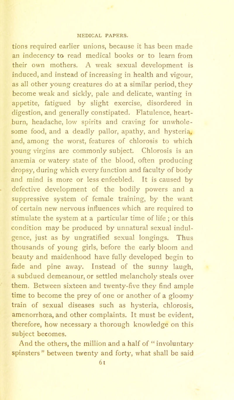 tions required earlier unions, because it has been made an indecency to read medical books or to learn from their own mothers. A weak sexual development is induced, and instead of increasing in health and vigour, as all other young creatures do at a similar period, they become weak and sickly, pale and delicate, wanting in appetite, fatigued by slight exercise, disordered in digestion, and generally constipated. Flatulence, heart- burn, headache, low spirits and craving for unwhole- some food, and a deadly pallor, apathy, and hysteria, and, among the worst, features of chlorosis to which young virgins are commonly subject. Chlorosis is an anaemia or watery state of the blood, often producing dropsy, during which every function and faculty of body and mind is more or less enfeebled. It is caused by defective development of the bodily powers and a suppressive system of female training, by the want of certain new nervous influences which are required to stimulate the system at a particular time of life ; or this condition may be produced by unnatural sexual indul- gence, just as by ungratified sexual longings. Thus thousands of young girls, before the early bloom and beauty and maidenhood have fully developed begin to fade and pine away. Instead of the sunny laugh, a subdued demeanour, or settled melancholy steals over them. Between sixteen and twenty-five they find ample time to become the prey of one or another of a gloomy train of sexual diseases such as hysteria, chlorosis, amenorrhcea, and other complaints. It must be evident, therefore, how necessary a thorough knowledge on this subject becomes. And the others, the million and a half of “ involuntary spinsters” between twenty and forty, what shall be said