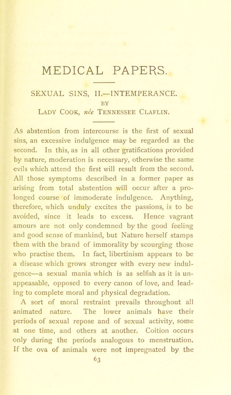 SEXUAL SINS, II.—INTEMPERANCE. BY Lady Cook, nee Tennessee Claflin. As abstention from intercourse is the first of sexual sins, an excessive indulgence may be regarded as the second. In this, as in all other gratifications provided by nature, moderation is necessary, otherwise the same evils which attend the first will result from the second. All those symptoms described in a former paper as arising from total abstention will occur after a pro- longed course of immoderate indulgence. Anything, therefore, which unduly excites the passions, is to be avoided, since it leads to excess. Hence vagrant amours are not only condemned by the good feeling and good sense of mankind, but Nature herself stamps them with the brand of immorality by scourging those who practise them. In fact, libertinism appears to be a disease which grows stronger with every new indul- gence—a sexual mania which is as selfish as it is un- appeasable, opposed to every canon of love, and lead- ing to complete moral and physical degradation. A sort of moral restraint prevails throughout all animated nature. The lower animals have their periods of sexual repose and of sexual activity, some at one time, and others at another. Coition occurs only during the periods analogous to menstruation. If the ova of animals were not impregnated by the