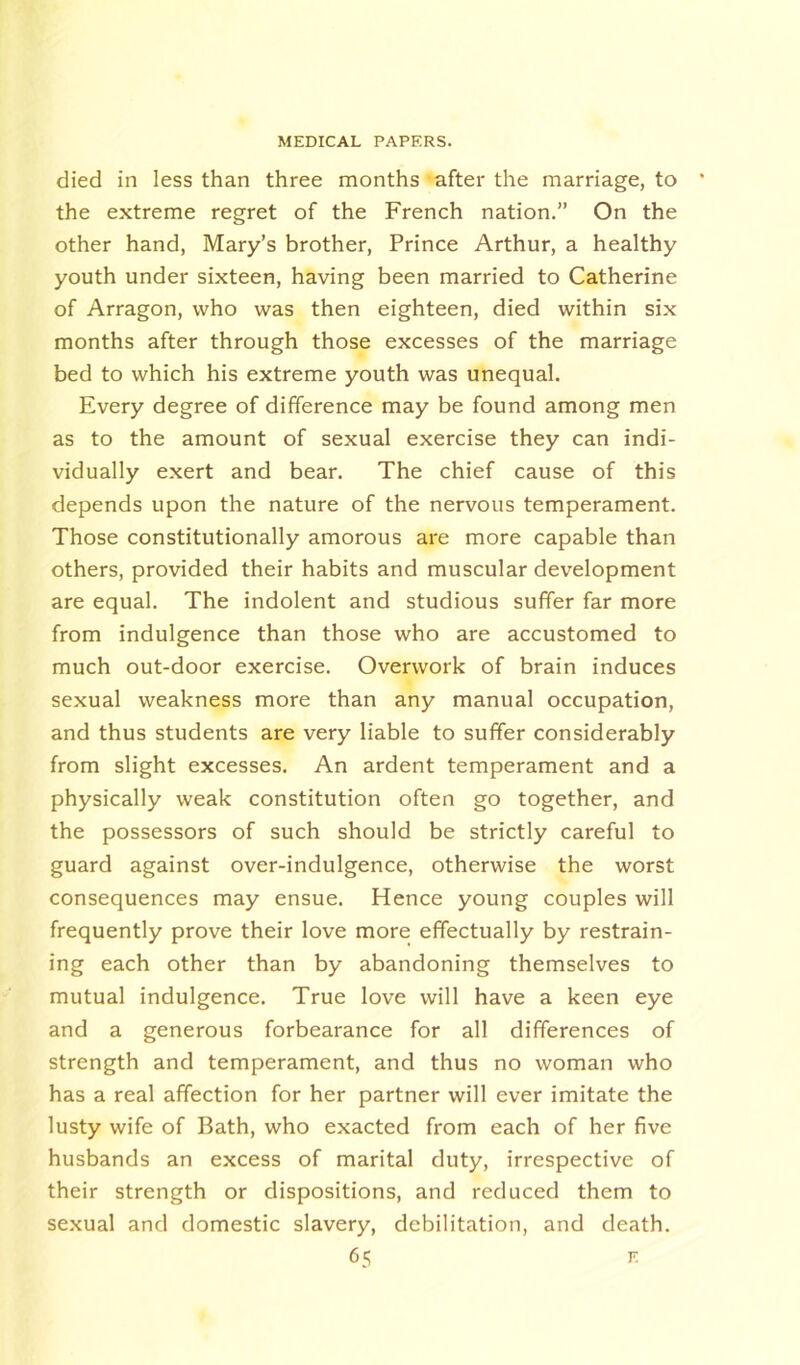 died in less than three months after the marriage, to the extreme regret of the French nation.” On the other hand, Mary’s brother, Prince Arthur, a healthy youth under sixteen, having been married to Catherine of Arragon, who was then eighteen, died within six months after through those excesses of the marriage bed to which his extreme youth was unequal. Every degree of difference may be found among men as to the amount of sexual exercise they can indi- vidually exert and bear. The chief cause of this depends upon the nature of the nervous temperament. Those constitutionally amorous are more capable than others, provided their habits and muscular development are equal. The indolent and studious suffer far more from indulgence than those who are accustomed to much out-door exercise. Overwork of brain induces sexual weakness more than any manual occupation, and thus students are very liable to suffer considerably from slight excesses. An ardent temperament and a physically weak constitution often go together, and the possessors of such should be strictly careful to guard against over-indulgence, otherwise the worst consequences may ensue. Hence young couples will frequently prove their love more effectually by restrain- ing each other than by abandoning themselves to mutual indulgence. True love will have a keen eye and a generous forbearance for all differences of strength and temperament, and thus no woman who has a real affection for her partner will ever imitate the lusty wife of Bath, who exacted from each of her five husbands an excess of marital duty, irrespective of their strength or dispositions, and reduced them to sexual and domestic slavery, debilitation, and death.