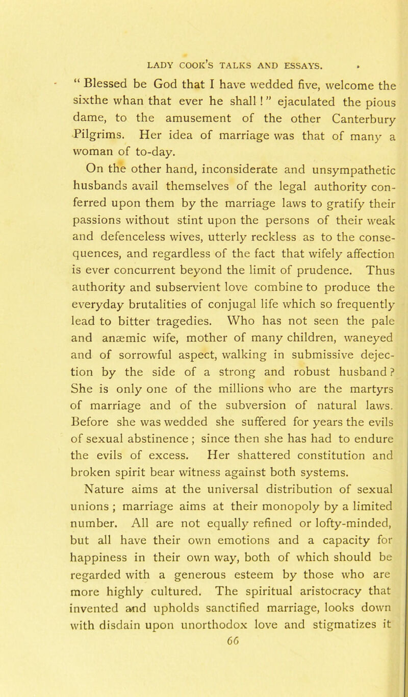 “ Blessed be God that I have wedded five, welcome the sixthe whan that ever he shall! ” ejaculated the pious dame, to the amusement of the other Canterbury- Pilgrims. Her idea of marriage was that of many a woman of to-day. On the other hand, inconsiderate and unsympathetic husbands avail themselves of the legal authority con- ferred upon them by the marriage laws to gratify their passions without stint upon the persons of their weak and defenceless wives, utterly reckless as to the conse- quences, and regardless of the fact that wifely affection is ever concurrent beyond the limit of prudence. Thus authority and subservient love combine to produce the everyday brutalities of conjugal life which so frequently lead to bitter tragedies. Who has not seen the pale and anaemic wife, mother of many children, waneyed and of sorrowful aspect, walking in submissive dejec- tion by the side of a strong and robust husband ? She is only one of the millions who are the martyrs of marriage and of the subversion of natural laws. Before she was wedded she suffered for years the evils of sexual abstinence; since then she has had to endure the evils of excess. Her shattered constitution and broken spirit bear witness against both systems. Nature aims at the universal distribution of sexual unions ; marriage aims at their monopoly by a limited number. All are not equally refined or lofty-minded, but all have their own emotions and a capacity for happiness in their own way, both of which should be regarded with a generous esteem by those who are more highly cultured. The spiritual aristocracy that invented and upholds sanctified marriage, looks down with disdain upon unorthodox love and stigmatizes it