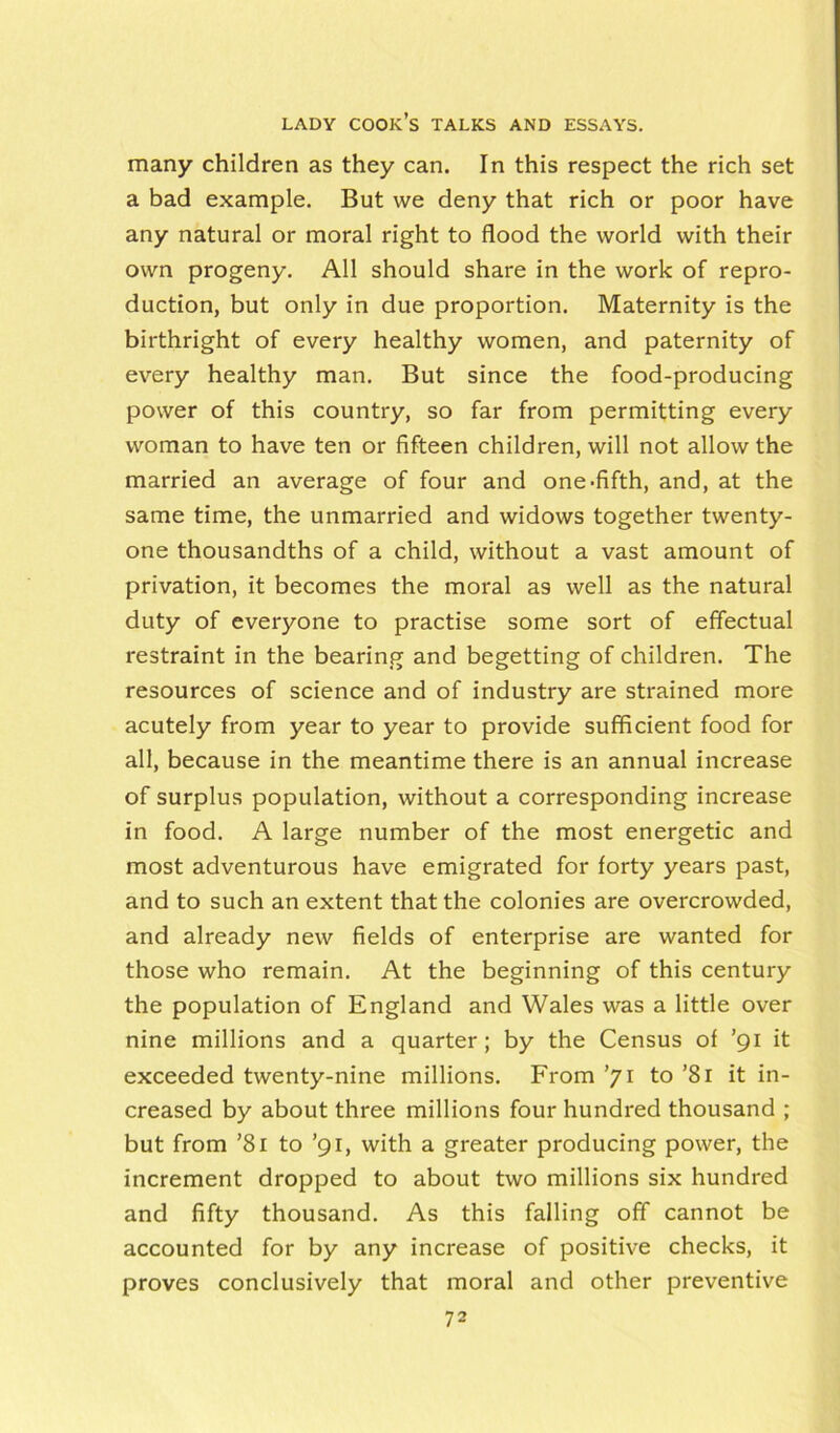 many children as they can. In this respect the rich set a bad example. But we deny that rich or poor have any natural or moral right to flood the world with their own progeny. All should share in the work of repro- duction, but only in due proportion. Maternity is the birthright of every healthy women, and paternity of every healthy man. But since the food-producing power of this country, so far from permitting every woman to have ten or fifteen children, will not allow the married an average of four and one-fifth, and, at the same time, the unmarried and widows together twenty- one thousandths of a child, without a vast amount of privation, it becomes the moral a9 well as the natural duty of everyone to practise some sort of effectual restraint in the bearing and begetting of children. The resources of science and of industry are strained more acutely from year to year to provide sufficient food for all, because in the meantime there is an annual increase of surplus population, without a corresponding increase in food. A large number of the most energetic and most adventurous have emigrated for forty years past, and to such an extent that the colonies are overcrowded, and already new fields of enterprise are wanted for those who remain. At the beginning of this century the population of England and Wales was a little over nine millions and a quarter ; by the Census of ’gi it exceeded twenty-nine millions. From ’71 to ’81 it in- creased by about three millions four hundred thousand ; but from ’8i to ’91, with a greater producing power, the increment dropped to about two millions six hundred and fifty thousand. As this falling off cannot be accounted for by any increase of positive checks, it proves conclusively that moral and other preventive