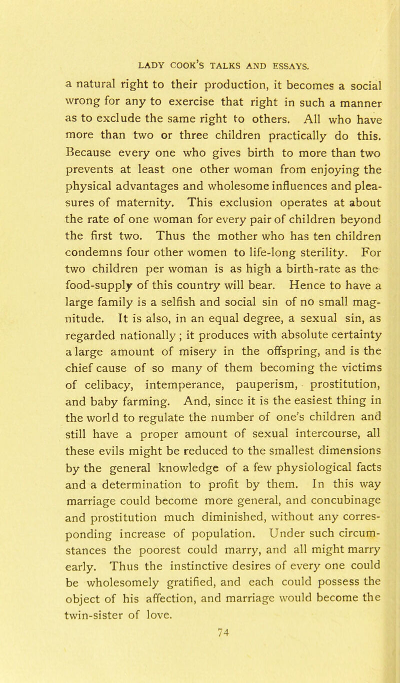 a natural right to their production, it becomes a social wrong for any to exercise that right in such a manner as to exclude the same right to others. All who have more than two or three children practically do this. Because every one who gives birth to more than two prevents at least one other woman from enjoying the physical advantages and wholesome influences and plea- sures of maternity. This exclusion operates at about the rate of one woman for every pair of children beyond the first two. Thus the mother who has ten children condemns four other women to life-long sterility. For two children per woman is as high a birth-rate as the food-supply of this country will bear. Hence to have a large family is a selfish and social sin of no small mag- nitude. It is also, in an equal degree, a sexual sin, as regarded nationally ; it produces with absolute certainty a large amount of misery in the offspring, and is the chief cause of so many of them becoming the victims of celibacy, intemperance, pauperism, prostitution, and baby farming. And, since it is the easiest thing in the world to regulate the number of one’s children and still have a proper amount of sexual intercourse, all these evils might be reduced to the smallest dimensions by the general knowledge of a few physiological facts and a determination to profit by them. In this way marriage could become more general, and concubinage and prostitution much diminished, without any corres- ponding increase of population. Under such circum- stances the poorest could marry, and all might marry early. Thus the instinctive desires of every one could be wholesomely gratified, and each could possess the object of his affection, and marriage would become the twin-sister of love.