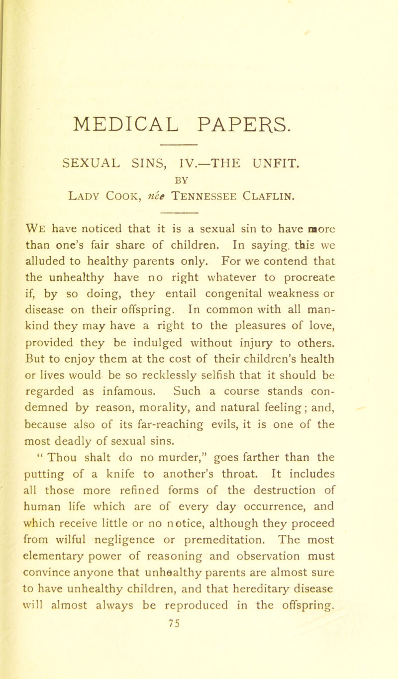 SEXUAL SINS, IV—THE UNFIT. BY Lady Cook, nee Tennessee Claflin. We have noticed that it is a sexual sin to have more than one’s fair share of children. In saying, this we alluded to healthy parents only. For we contend that the unhealthy have no right whatever to procreate if, by so doing, they entail congenital weakness or disease on their offspring. In common with all man- kind they may have a right to the pleasures of love, provided they be indulged without injury to others. But to enjoy them at the cost of their children’s health or lives would be so recklessly selfish that it should be regarded as infamous. Such a course stands con- demned by reason, morality, and natural feeling; and, because also of its far-reaching evils, it is one of the most deadly of sexual sins. “ Thou shalt do no murder,” goes farther than the putting of a knife to another’s throat. It includes all those more refined forms of the destruction of human life which are of every day occurrence, and which receive little or no notice, although they proceed from wilful negligence or premeditation. The most elementary power of reasoning and observation must convince anyone that unhealthy parents are almost sure to have unhealthy children, and that hereditary disease will almost always be reproduced in the offspring.