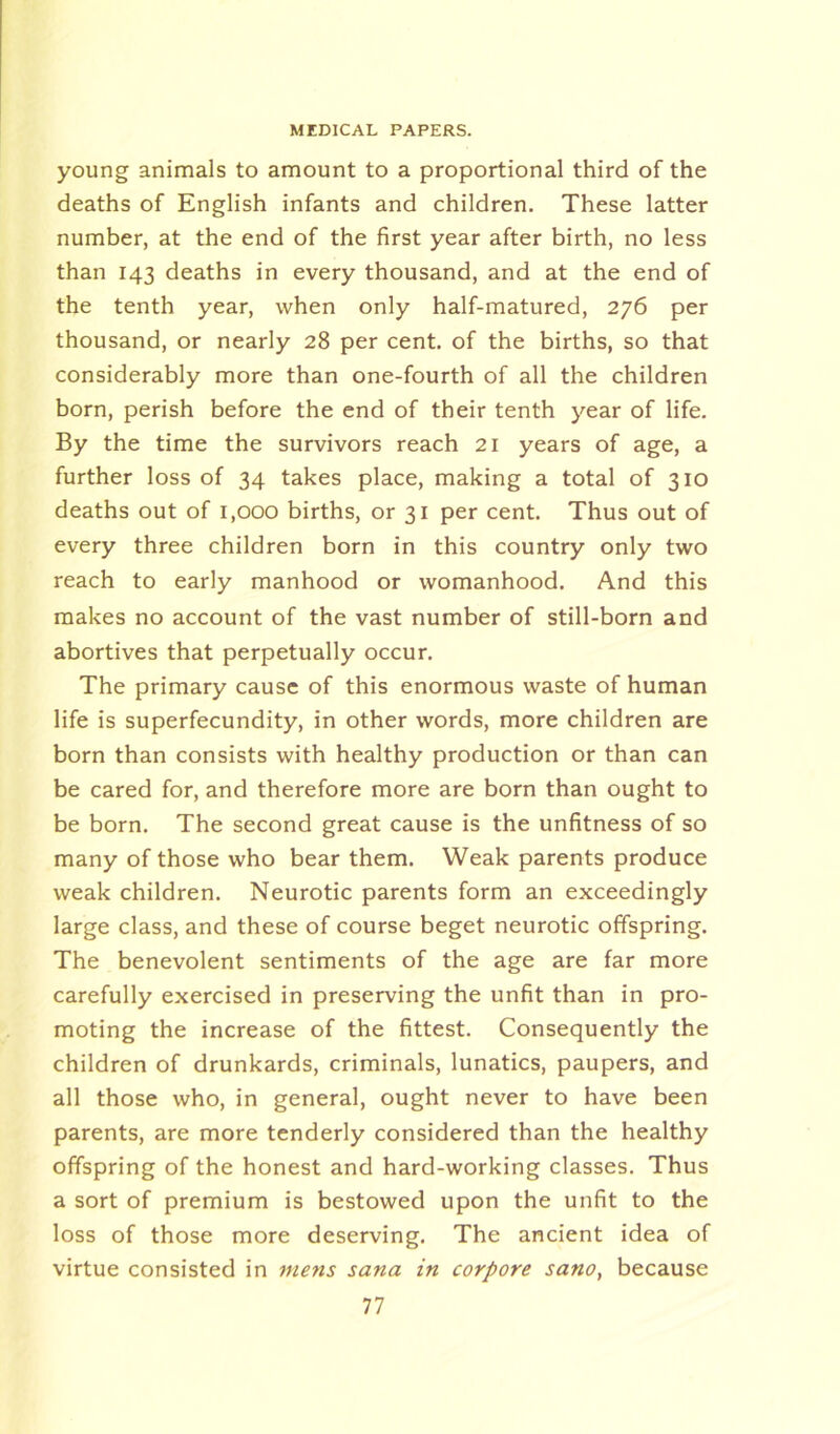 young animals to amount to a proportional third of the deaths of English infants and children. These latter number, at the end of the first year after birth, no less than 143 deaths in every thousand, and at the end of the tenth year, when only half-matured, 276 per thousand, or nearly 28 per cent, of the births, so that considerably more than one-fourth of all the children born, perish before the end of their tenth year of life. By the time the survivors reach 21 years of age, a further loss of 34 takes place, making a total of 310 deaths out of 1,000 births, or 31 per cent. Thus out of every three children born in this country only two reach to early manhood or womanhood. And this makes no account of the vast number of still-born and abortives that perpetually occur. The primary cause of this enormous waste of human life is superfecundity, in other words, more children are born than consists with healthy production or than can be cared for, and therefore more are born than ought to be born. The second great cause is the unfitness of so many of those who bear them. Weak parents produce weak children. Neurotic parents form an exceedingly large class, and these of course beget neurotic offspring. The benevolent sentiments of the age are far more carefully exercised in preserving the unfit than in pro- moting the increase of the fittest. Consequently the children of drunkards, criminals, lunatics, paupers, and all those who, in general, ought never to have been parents, are more tenderly considered than the healthy offspring of the honest and hard-working classes. Thus a sort of premium is bestowed upon the unfit to the loss of those more deserving. The ancient idea of virtue consisted in mens sana in corpore sano, because