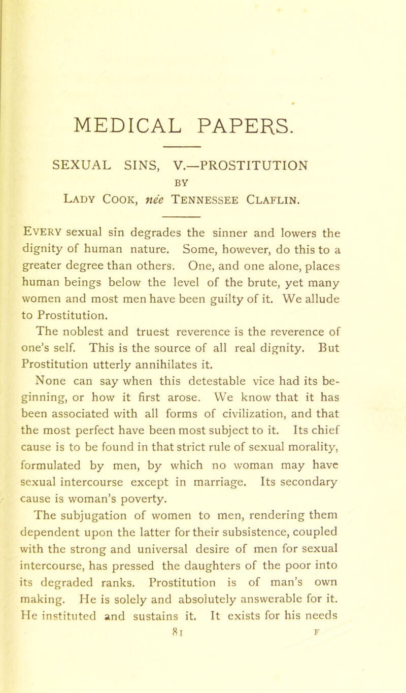 SEXUAL SINS, V—PROSTITUTION BY Lady Cook, nee Tennessee Claflin. Every sexual sin degrades the sinner and lowers the dignity of human nature. Some, however, do this to a greater degree than others. One, and one alone, places human beings below the level of the brute, yet many women and most men have been guilty of it. We allude to Prostitution. The noblest and truest reverence is the reverence of one’s self. This is the source of all real dignity. But Prostitution utterly annihilates it. None can say when this detestable vice had its be- ginning, or how it first arose. We know that it has been associated with all forms of civilization, and that the most perfect have been most subject to it. Its chief cause is to be found in that strict rule of sexual morality, formulated by men, by which no woman may have sexual intercourse except in marriage. Its secondary cause is woman’s poverty. The subjugation of women to men, rendering them dependent upon the latter for their subsistence, coupled with the strong and universal desire of men for sexual intercourse, has pressed the daughters of the poor into its degraded ranks. Prostitution is of man’s own making. He is solely and absolutely answerable for it. He instituted and sustains it. It exists for his needs