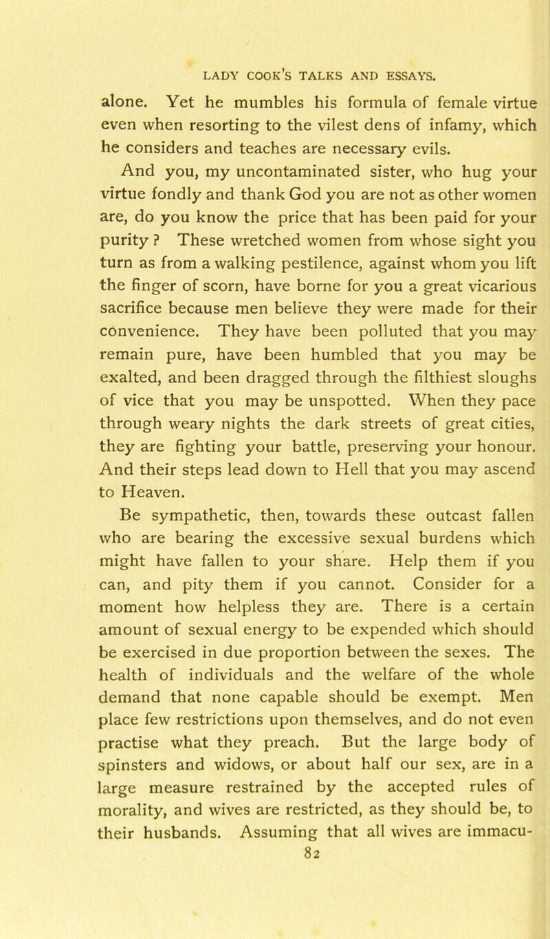 alone. Yet he mumbles his formula of female virtue even when resorting to the vilest dens of infamy, which he considers and teaches are necessary evils. And you, my uncontaminated sister, who hug your virtue fondly and thank God you are not as other women are, do you know the price that has been paid for your purity ? These wretched women from whose sight you turn as from a walking pestilence, against whom you lift the finger of scorn, have borne for you a great vicarious sacrifice because men believe they were made for their convenience. They have been polluted that you may remain pure, have been humbled that you may be exalted, and been dragged through the filthiest sloughs of vice that you may be unspotted. When they pace through weary nights the dark streets of great cities, they are fighting your battle, preserving your honour. And their steps lead down to Hell that you may ascend to Heaven. Be sympathetic, then, towards these outcast fallen who are bearing the excessive sexual burdens which might have fallen to your share. Help them if you can, and pity them if you cannot. Consider for a moment how helpless they are. There is a certain amount of sexual energy to be expended which should be exercised in due proportion between the sexes. The health of individuals and the welfare of the whole demand that none capable should be exempt. Men place few restrictions upon themselves, and do not even practise what they preach. But the large body of spinsters and widows, or about half our sex, are in a large measure restrained by the accepted rules of morality, and wives are restricted, as they should be, to their husbands. Assuming that all wives are immacu-
