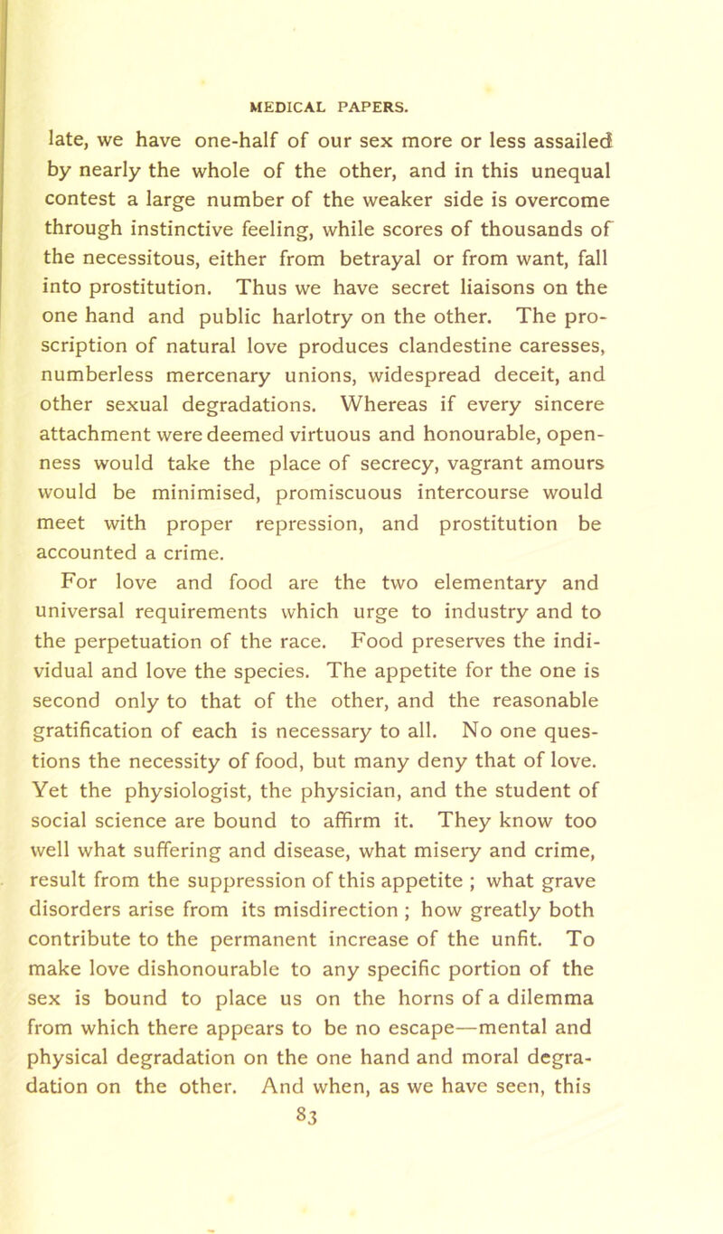 late, we have one-half of our sex more or less assailed by nearly the whole of the other, and in this unequal contest a large number of the weaker side is overcome through instinctive feeling, while scores of thousands of the necessitous, either from betrayal or from want, fall into prostitution. Thus we have secret liaisons on the one hand and public harlotry on the other. The pro- scription of natural love produces clandestine caresses, numberless mercenary unions, widespread deceit, and other sexual degradations. Whereas if every sincere attachment were deemed virtuous and honourable, open- ness would take the place of secrecy, vagrant amours would be minimised, promiscuous intercourse would meet with proper repression, and prostitution be accounted a crime. For love and food are the two elementary and universal requirements which urge to industry and to the perpetuation of the race. Food preserves the indi- vidual and love the species. The appetite for the one is second only to that of the other, and the reasonable gratification of each is necessary to all. No one ques- tions the necessity of food, but many deny that of love. Yet the physiologist, the physician, and the student of social science are bound to affirm it. They know too well what suffering and disease, what misery and crime, result from the suppression of this appetite ; what grave disorders arise from its misdirection ; how greatly both contribute to the permanent increase of the unfit. To make love dishonourable to any specific portion of the sex is bound to place us on the horns of a dilemma from which there appears to be no escape—mental and physical degradation on the one hand and moral degra- dation on the other. And when, as we have seen, this