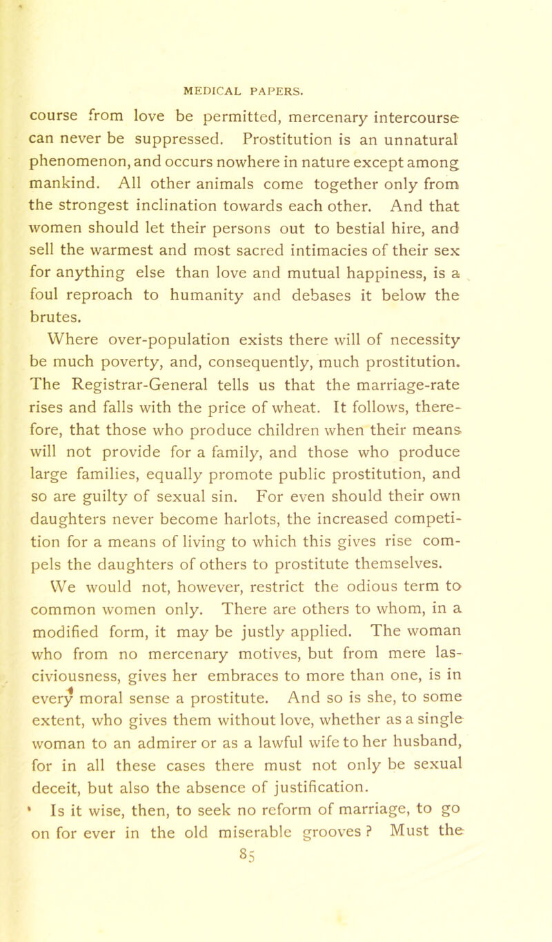 course from love be permitted, mercenary intercourse can never be suppressed. Prostitution is an unnatural phenomenon, and occurs nowhere in nature except among mankind. All other animals come together only from the strongest inclination towards each other. And that women should let their persons out to bestial hire, and sell the warmest and most sacred intimacies of their sex for anything else than love and mutual happiness, is a foul reproach to humanity and debases it below the brutes. Where over-population exists there will of necessity be much poverty, and, consequently, much prostitution. The Registrar-General tells us that the marriage-rate rises and falls with the price of wheat. It follows, there- fore, that those who produce children when their means- will not provide for a family, and those who produce large families, equally promote public prostitution, and so are guilty of sexual sin. For even should their own daughters never become harlots, the increased competi- tion for a means of living to which this gives rise com- pels the daughters of others to prostitute themselves. We would not, however, restrict the odious term to common women only. There are others to whom, in a modified form, it may be justly applied. The woman who from no mercenary motives, but from mere las- civiousness, gives her embraces to more than one, is in every moral sense a prostitute. And so is she, to some extent, who gives them without love, whether as a single woman to an admirer or as a lawful wife to her husband, for in all these cases there must not only be sexual deceit, but also the absence of justification. • Is it wise, then, to seek no reform of marriage, to go on for ever in the old miserable grooves ? Must the