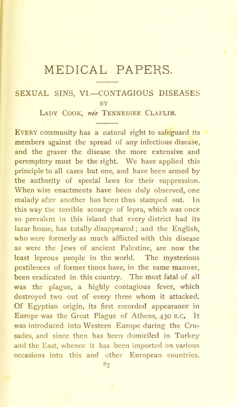 SEXUAL SINS, VI.—CONTAGIOUS DISEASES BY Lady Cook, nee Tennessee Claflin. Every community has a natural right to safeguard its members against the spread of any infectious disease, and the graver the disease the more extensive and peremptory must be the right. We have applied this principle to all cases but one, and have been armed by the authority of special laws for their suppression. When wise enactments have been duly observed, one malady after another has been thus stamped out. In this way the terrible scourge of lepra, which was once so prevalent in this island that every district had its lazar house, has totally disappeared ; and the English, who were formerly as much afflicted with this disease as were the Jews of ancient Palestine, are now the least leprous people in the world. The mysterious pestilences of former times have, in the same manner, been eradicated in this country. The most fatal of all was the plague, a highly contagious fever, which destroyed two out of every three whom it attacked. Of Egyptian origin, its first recorded appearance in Europe was the Great Plague of Athens, 430 B.C, It was introduced into Western Europe during the Cru- sades, and since then has been domiciled in Turkey and the East, whence it has been imported on various occasions into this and other European countries.