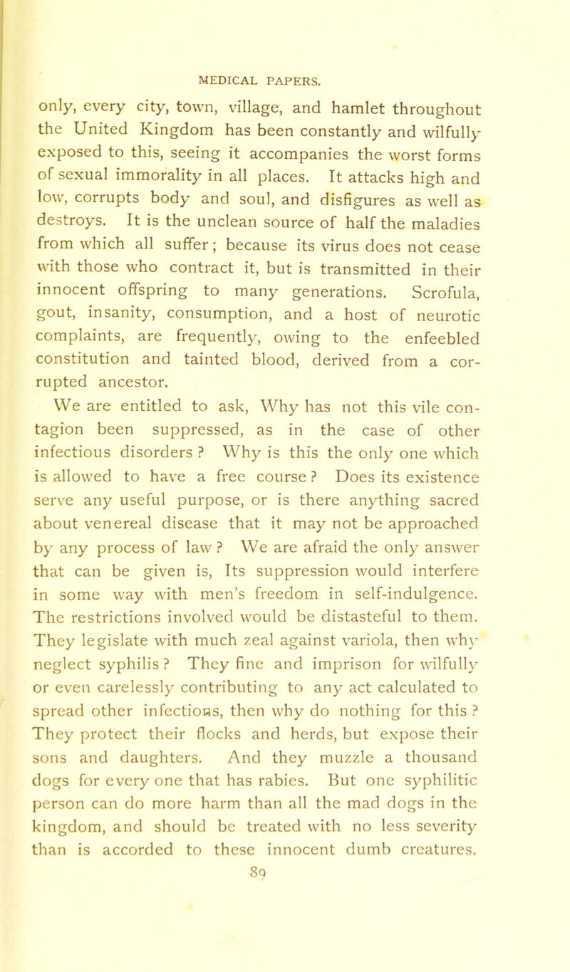 only, every city, town, village, and hamlet throughout the United Kingdom has been constantly and wilfully- exposed to this, seeing it accompanies the worst forms of sexual immorality in all places. It attacks high and low, corrupts body and soul, and disfigures as well as destroys. It is the unclean source of half the maladies from which all suffer; because its virus does not cease with those who contract it, but is transmitted in their innocent offspring to many generations. Scrofula, gout, insanity, consumption, and a host of neurotic complaints, are frequently, owing to the enfeebled constitution and tainted blood, derived from a cor- rupted ancestor. We are entitled to ask, Why has not this vile con- tagion been suppressed, as in the case of other infectious disorders ? Why is this the only one which is allowed to have a free course ? Does its existence serve any useful purpose, or is there anything sacred about venereal disease that it may not be approached by any process of law ? We are afraid the only answer that can be given is, Its suppression would interfere in some way with men’s freedom in self-indulgence. The restrictions involved would be distasteful to them. They legislate with much zeal against variola, then why neglect syphilis ? They fine and imprison for wilfully or even carelessly contributing to any act calculated to spread other infections, then why do nothing for this ? They protect their flocks and herds, but expose their sons and daughters. And they muzzle a thousand dogs for everyone that has rabies. But one sy^philitic person can do more harm than all the mad dogs in the kingdom, and should be treated with no less severity than is accorded to these innocent dumb creatures.