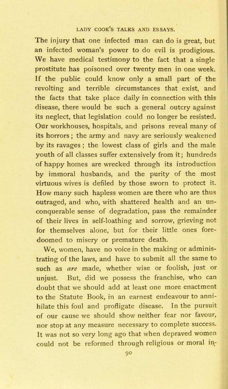 The injury that one infected man can do is great, but an infected woman’s power to do evil is prodigious. We have medical testimony to the fact that a single prostitute has poisoned over twenty men in one week. If the public could know only a small part of the revolting and terrible circumstances that exist, and the facts that take place daily in connection with this disease, there would be such a general outcry against its neglect, that legislation could no longer be resisted. Our workhouses, hospitals, and prisons reveal many of its horrors ; the army and navy are seriously weakened by its ravages ; the lowest class of girls and the male youth of all classes suffer extensively from it; hundreds of happy homes are wrecked through its introduction by immoral husbands, and the purity of the most virtuous wives is defiled by those sworn to protect it. How many such hapless women are there who are thus outraged, and who, with shattered health and an un- conquerable sense of degradation, pass the remainder of their lives in self-loathing and sorrow, grieving not for themselves alone, but for their little ones fore- doomed to misery or premature death. We, women, have no voice in the making or adminis- trating of the laws, and have to submit all the same to such as are made, whether wise or foolish, just or unjust. But, did we possess the franchise, who can doubt that we should add at least one more enactment to the Statute Book, in an earnest endeavour to anni- hilate this foul and profligate disease. In the pursuit of our cause we should show neither fear nor favour, nor stop at any measure necessary to complete success. It was not so very long ago that when depraved women could not be reformed through religious or moral in- 9°