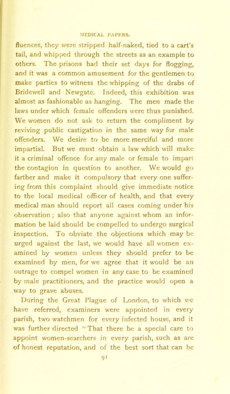 fluences, they were stripped half-naked, tied to a cart’s tail, and whipped through the streets as an example to others. The prisons had their set days for flogging, and it was a common amusement for the gentlemen to make parties to witness the whipping of the drabs of Bridewell and Newgate. Indeed, this exhibition was almost as fashionable as hanging. The men made the laws under which female offenders were thus punished. We women do not ask to return the compliment by reviving public castigation in the same way for male offenders. We desire to be more merciful and more impartial. But we must obtain a law which will make it a criminal offence for any male or female to impart the contagion in question to another. We would go farther and make it compulsory that every one suffer- ing from this complaint should give immediate notice to the local medical officer of health, and that every medical man should report all cases coming under his observation ; also that anyone against whom an infor- mation be laid should be compelled to undergo surgical inspection. To obviate the objections which may be urged against the last, we would have all women ex- amined by women unless they should prefer to be examined by men, for we agree that it would be an outrage to compel women in any case to be examined by male practitioners, and the practice would open a way to grave abuses. During the Great Plague of London, to which we have referred, examiners were appointed in every parish, two watchmen for every infected house, and it was further directed “That there be a special care to appoint women-searchers in every parish, such as are of honest reputation, and of the best sort that can be