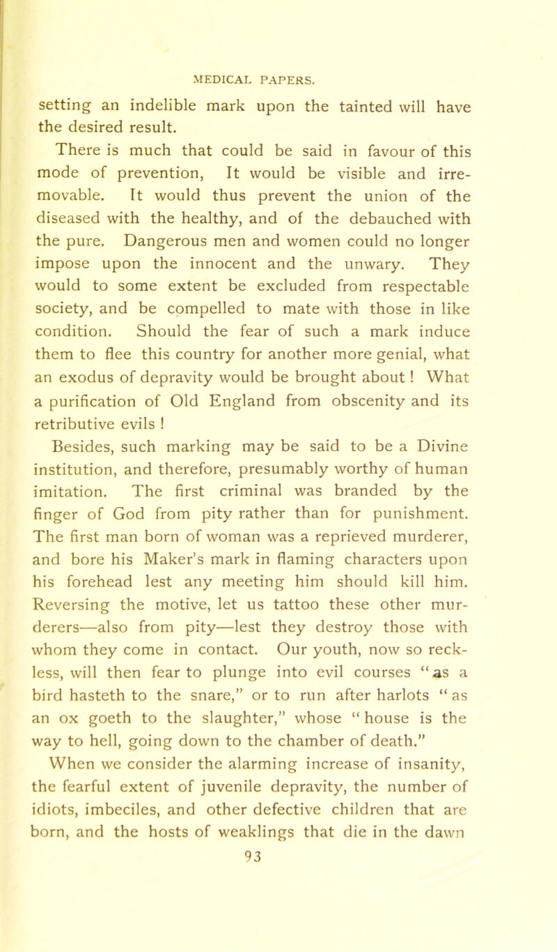 setting an indelible mark upon the tainted will have the desired result. There is much that could be said in favour of this mode of prevention, It would be visible and irre- movable. It would thus prevent the union of the diseased with the healthy, and of the debauched with the pure. Dangerous men and women could no longer impose upon the innocent and the unwary. They would to some extent be excluded from respectable society, and be compelled to mate with those in like condition. Should the fear of such a mark induce them to flee this country for another more genial, what an exodus of depravity would be brought about! What a purification of Old England from obscenity and its retributive evils ! Besides, such marking may be said to be a Divine institution, and therefore, presumably worthy of human imitation. The first criminal was branded by the finger of God from pity rather than for punishment. The first man born of woman was a reprieved murderer, and bore his Maker’s mark in flaming characters upon his forehead lest any meeting him should kill him. Reversing the motive, let us tattoo these other mur- derers—also from pity—lest they destroy those with whom they come in contact. Our youth, now so reck- less, will then fear to plunge into evil courses “as a bird hasteth to the snare,” or to run after harlots “ as an ox goeth to the slaughter,” whose “ house is the way to hell, going down to the chamber of death.” When we consider the alarming increase of insanity, the fearful extent of juvenile depravity, the number of idiots, imbeciles, and other defective children that are born, and the hosts of weaklings that die in the dawn