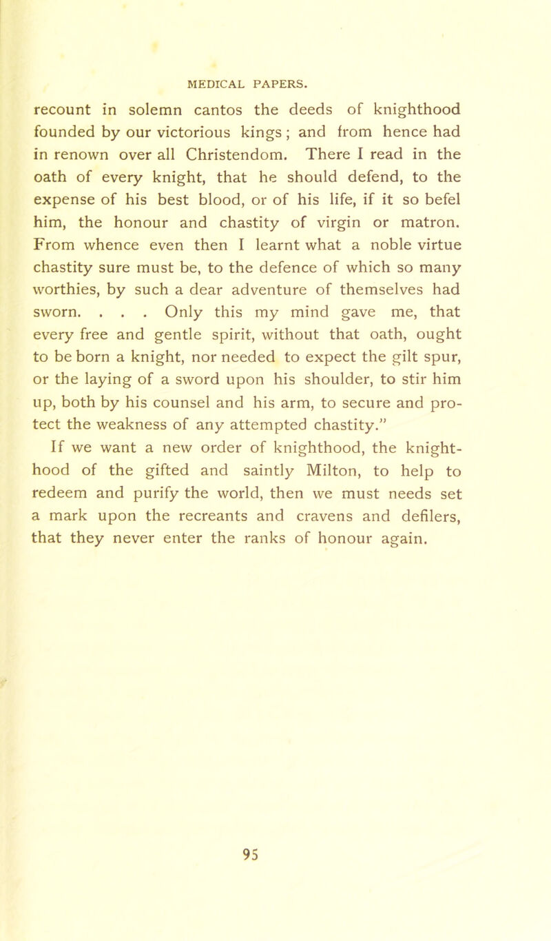 recount in solemn cantos the deeds of knighthood founded by our victorious kings; and from hence had in renown over all Christendom. There I read in the oath of every knight, that he should defend, to the expense of his best blood, or of his life, if it so befel him, the honour and chastity of virgin or matron. From whence even then I learnt what a noble virtue chastity sure must be, to the defence of which so many worthies, by such a dear adventure of themselves had sworn. . . . Only this my mind gave me, that every free and gentle spirit, without that oath, ought to be born a knight, nor needed to expect the gilt spur, or the laying of a sword upon his shoulder, to stir him up, both by his counsel and his arm, to secure and pro- tect the weakness of any attempted chastity.” If we want a new order of knighthood, the knight- hood of the gifted and saintly Milton, to help to redeem and purify the world, then we must needs set a mark upon the recreants and cravens and defilers, that they never enter the ranks of honour again.