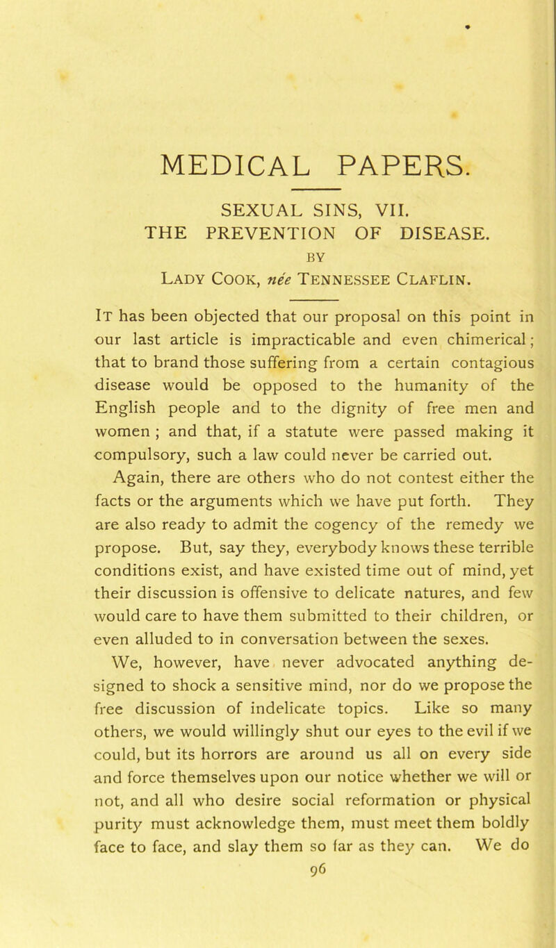 SEXUAL SINS, VII. THE PREVENTION OF DISEASE. BY Lady Cook, nee Tennessee Claflin. It has been objected that our proposal on this point in our last article is impracticable and even chimerical ; that to brand those suffering from a certain contagious disease would be opposed to the humanity of the English people and to the dignity of free men and women ; and that, if a statute were passed making it compulsory, such a law could never be carried out. Again, there are others who do not contest either the facts or the arguments which we have put forth. They are also ready to admit the cogency of the remedy we propose. But, say they, everybody knows these terrible conditions exist, and have existed time out of mind, yet their discussion is offensive to delicate natures, and few would care to have them submitted to their children, or even alluded to in conversation between the sexes. We, however, have never advocated anything de- signed to shock a sensitive mind, nor do we propose the free discussion of indelicate topics. Like so many others, we would willingly shut our eyes to the evil if we could, but its horrors are around us all on every side and force themselves upon our notice whether we will or not, and all who desire social reformation or physical purity must acknowledge them, must meet them boldly face to face, and slay them so far as they can. We do