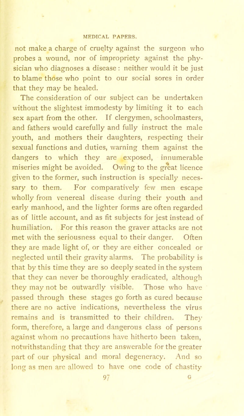 not make a charge of cruelty against the surgeon who probes a wound, nor of impropriety against the phy- sician who diagnoses a disease : neither would it be just to blame those who point to our social sores in order that they may be healed. The consideration of our subject can be undertaken without the slightest immodesty by limiting it to each sex apart from the other. If clergymen, schoolmasters, and fathers would carefully and fully instruct the male youth, and mothers their daughters, respecting their sexual functions and duties, warning them against the dangers to which they are exposed, innumerable miseries might be avoided. Owing to the great licence given to the former, such instruction is specially neces- sary to them. For comparatively few men escape wholly from venereal disease during their youth and early manhood, and the lighter forms are often regarded as of little account, and as fit subjects for jest instead of humiliation. For this reason the graver attacks are not met with the seriousness equal to their danger. Often they are made light of, or they are either concealed or neglected until their gravity alarms. The probability is that by this time they are so deeply seated in the system that they can never be thoroughly eradicated, although they may not be outwardly visible. Those who have passed through these stages go forth as cured because there are no active indications, nevertheless the virus remains and is transmitted to their children. They form, therefore, a large and dangerous class of persons against whom no precautions have hitherto been taken, notwithstanding that they are answerable for the greater part of our physical and moral degeneracy. And so long as men arc allowed to have one code of chastity