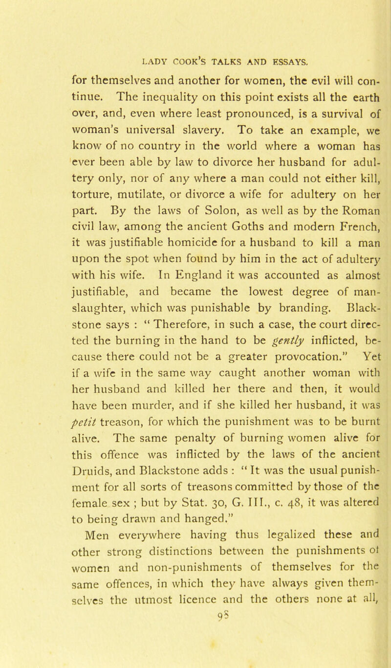 for themselves and another for women, the evil will con- tinue. The inequality on this point exists all the earth over, and, even where least pronounced, is a survival of woman’s universal slavery. To take an example, we know of no country in the world where a woman has ever been able by law to divorce her husband for adul- tery only, nor of any where a man could not either kill, torture, mutilate, or divorce a wife for adultery on her part. By the laws of Solon, as well as by the Roman civil law, among the ancient Goths and modern French, it was justifiable homicide for a husband to kill a man upon the spot when found by him in the act of adultery with his wife. In England it was accounted as almost justifiable, and became the lowest degree of man- slaughter, which was punishable by branding. Black- stone says : “ Therefore, in such a case, the court direc- ted the burning in the hand to be gently inflicted, be- cause there could not be a greater provocation.” Yet if a wife in the same way caught another woman with her husband and killed her there and then, it would have been murder, and if she killed her husband, it was petit treason, for which the punishment was to be burnt alive. The same penalty of burning women alive for this offence was inflicted by the laws of the ancient Druids, and Blackstone adds : “ It was the usual punish- ment for all sorts of treasons committed by those of the female sex ; but by Stat. 30, G. III., c. 48, it was altered to being drawn and hanged.” Men everywhere having thus legalized these and other strong distinctions between the punishments ot women and non-punishments of themselves for the same offences, in which they have always given them- selves the utmost licence and the others none at all, 9$