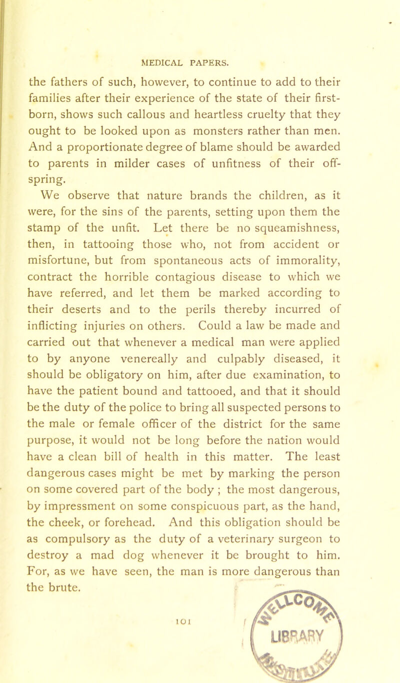 the fathers of such, however, to continue to add to their families after their experience of the state of their first- born, shows such callous and heartless cruelty that they ought to be looked upon as monsters rather than men. And a proportionate degree of blame should be awarded to parents in milder cases of unfitness of their off- spring. We observe that nature brands the children, as it were, for the sins of the parents, setting upon them the stamp of the unfit. Let there be no squeamishness, then, in tattooing those who, not from accident or misfortune, but from spontaneous acts of immorality, contract the horrible contagious disease to which we have referred, and let them be marked according to their deserts and to the perils thereby incurred of inflicting injuries on others. Could a law be made and carried out that whenever a medical man were applied to by anyone venereally and culpably diseased, it should be obligatory on him, after due examination, to have the patient bound and tattooed, and that it should be the duty of the police to bring all suspected persons to the male or female officer of the district for the same purpose, it would not be long before the nation would have a clean bill of health in this matter. The least dangerous cases might be met by marking the person on some covered part of the body ; the most dangerous, by impressment on some conspicuous part, as the hand, the cheek, or forehead. And this obligation should be as compulsory as the duty of a veterinary surgeon to destroy a mad dog whenever it be brought to him. For, as we have seen, the man is more dangerous than the brute. IOI LIBRARY